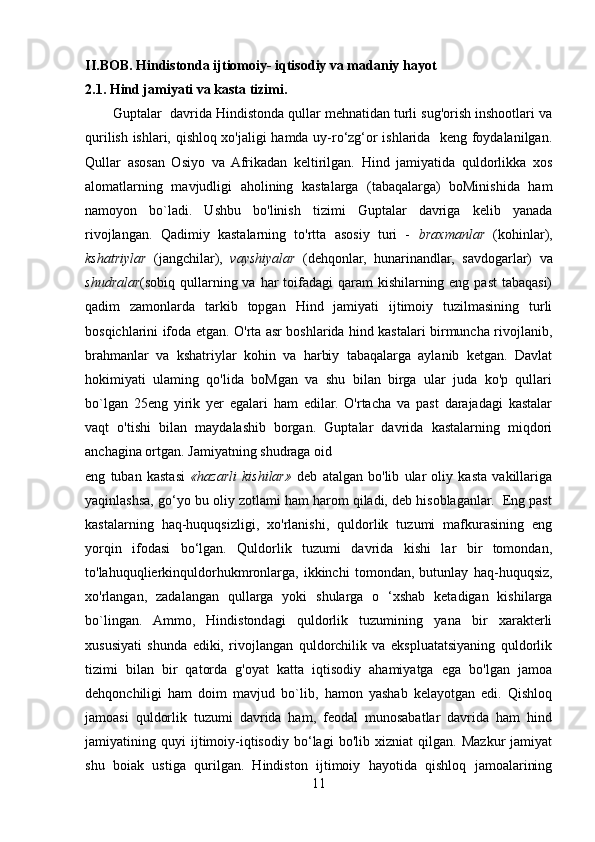 II.BOB. Hindistonda ijtiomoiy- iqtisodiy va madaniy hayot 
2.1. Hind jamiyati va kasta tizimi.
       Guptalar    davrida Hindistonda qullar mehnatidan turli sug'orish inshootlari va
qurilish ishlari, qishloq xo'jaligi hamda uy-ro‘zg‘or ishlarida   keng foydalanilgan.
Qullar   asosan   Osiyo   va   Afrikadan   keltirilgan.   Hind   jamiyatida   quldorlikka   xos
alomatlarning   mavjudligi   aholining   kastalarga   (tabaqalarga)   boMinishida   ham
namoyon   bo`ladi.   Ushbu   bo'linish   tizimi   Guptalar   davriga   kelib   yanada
rivojlangan.   Qadimiy   kastalarning   to'rtta   asosiy   turi   -   braxmanlar   (kohinlar),
kshatriylar   (jangchilar),   vayshiyalar   (dehqonlar,   hunarinandlar,   savdogarlar)   va
shudralar (sobiq qullarning va har toifadagi qaram  kishilarning eng past  tabaqasi)
qadim   zamonlarda   tarkib   topgan   Hind   jamiyati   ijtimoiy   tuzilmasining   turli
bosqichlarini ifoda etgan. O'rta asr boshlarida hind kastalari birmuncha rivojlanib,
brahmanlar   va   kshatriylar   kohin   va   harbiy   tabaqalarga   aylanib   ketgan.   Davlat
hokimiyati   ulaming   qo'lida   boMgan   va   shu   bilan   birga   ular   juda   ko'p   qullari
bo`lgan   25eng   yirik   yer   egalari   ham   edilar.   O'rtacha   va   past   darajadagi   kastalar
vaqt   o'tishi   bilan   maydalashib   borgan.   Guptalar   davrida   kastalarning   miqdori
anchagina ortgan. Jamiyatning shudraga oid 
eng   tuban   kastasi   «hazarli   kishilar»   deb   atalgan   bo'lib   ular   oliy   kasta   vakillariga
yaqinlashsa, go‘yo bu oliy zotlami ham harom qiladi, deb hisoblaganlar.  Eng past
kastalarning   haq-huquqsizligi,   xo'rlanishi,   quldorlik   tuzumi   mafkurasining   eng
yorqin   ifodasi   bo‘lgan.   Quldorlik   tuzumi   davrida   kishi   lar   bir   tomondan,
to'lahuquqlierkinquldorhukmronlarga,   ikkinchi   tomondan,   butunlay   haq-huquqsiz,
xo'rlangan,   zadalangan   qullarga   yoki   shularga   o   ‘xshab   ketadigan   kishilarga
bo`lingan.   Ammo,   Hindistondagi   quldorlik   tuzumining   yana   bir   xarakterli
xususiyati   shunda   ediki,   rivojlangan   quldorchilik   va   ekspluatatsiyaning   quldorlik
tizimi   bilan   bir   qatorda   g'oyat   katta   iqtisodiy   ahamiyatga   ega   bo'lgan   jamoa
dehqonchiligi   ham   doim   mavjud   bo`lib,   hamon   yashab   kelayotgan   edi.   Qishloq
jamoasi   quldorlik   tuzumi   davrida   ham,   feodal   munosabatlar   davrida   ham   hind
jamiyatining   quyi   ijtimoiy-iqtisodiy   bo‘lagi   bo'lib   xizniat   qilgan.   Mazkur   jamiyat
shu   boiak   ustiga   qurilgan.   Hindiston   ijtimoiy   hayotida   qishloq   jamoalarining
11 