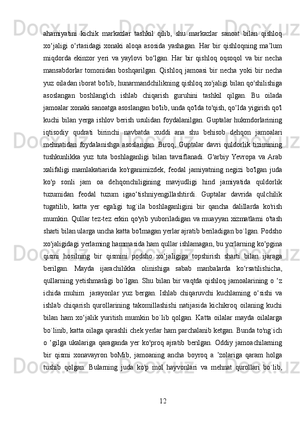 ahamiyatini   kichik   markazlar   tashkil   qilib,   shu   markazlar   sanoat   bilan   qishloq
xo‘jaligi   o‘rtasidagi   xonaki   aloqa   asosida   yashagan.   Har   bir   qishloqning   ma’lum
miqdorda   ekinzor   yeri   va   yaylovi   bo‘lgan.   Har   bir   qishloq   oqsoqol   va   bir   necha
mansabdorlar   tomonidan   boshqarilgan.   Qishloq   jamoasi   bir   necha   yoki   bir   necha
yuz oiladan iborat bo'lib, hunarmandchilikning qishloq xo'jaligi bilan qo'shilishiga
asoslangan   boshlang'ich   ishlab   chiqarish   guruhini   tashkil   qilgan.   Bu   oilada
jamoalar xonaki sanoatga asoslangan bo'lib, unda qo'lda to'qish, qo‘lda yigirish qo'l
kuchi bilan yerga ishlov berish usulidan foydalanilgan. Guptalar hukmdorlarining
iqtisodiy   qudrati   birinchi   navbatda   xuddi   ana   shu   behisob   dehqon   jamoalari
mehnatidan   foydalanishga   asoslangan.   Biroq,   Guptalar   davri   quldorlik   tizimining
tushkunlikka   yuz   tuta   boshlaganligi   bilan   tavsiflanadi.   G'arbiy  Yevropa   va  Arab
xalifaligi   mamlakatiarida   ko'rganimizdek,   feodal   jamiyatning   negizi   bo'lgan   juda
ko'p   sonli   jam   oa   dehqonchiligining   mavjudligi   hind   jamiyatida   quldorlik
tuzumidan   feodal   tuzum   igao‘tishniyengillashtirdi.   Guptalar   davrida   qulchilik
tugatilib,   katta   yer   egaligi   tug`ila   boshlaganligini   bir   qancha   dalillarda   ko'rish
mumkin. Qullar tez-tez erkin qo'yib yuboriladigan va muayyan xizmatlarni o'tash
sharti bilan ularga uncha katta bo'lmagan yerlar ajratib beriladigan bo`lgan. Podsho
xo'jaligidagi yerlaming hammasida ham qullar ishlamagan, bu ycrlarning ko‘pgina
qismi   hosilning   bir   qismini   podsho   xo‘jaIigiga   topshirish   sharti   bilan   ijaraga
berilgan.   Mayda   ijarachilikka   olinishiga   sabab   manbalarda   ko‘rsatilishicha,
qullarning  yetishmasligi  bo`lgan. Shu  bilan  bir  vaqtda  qishloq  jamoalarining  o ‘z
ichida   muhim     jarayonlar   yuz   bergan.   Ishlab   chiqaruvchi   kuchlaming   o‘sishi   va
ishlab   chiqarish   qurollarining   takomillashishi   natijasida   kichikroq   oilaning   kuchi
bilan   ham   xo‘jalik   yuritish   mumkin   bo`lib   qolgan.   Katta   oilalar   mayda   oilalarga
bo`linib, katta oilaga qarashli chek yerlar ham parchalanib ketgan. Bunda to'ng`ich
o   ‘gilga   ukalariga   qaraganda   yer   ko'proq   ajratib   berilgan.   Oddiy   jamoachilarning
bir   qismi   xonavayron   boMib,   jamoaning   ancha   boyroq   a   ’zolariga   qaram   holga
tushib   qolgan.   Bularning   juda   ko'p   mol   hayvonlari   va   mehnat   qurollari   bo`lib,
12 