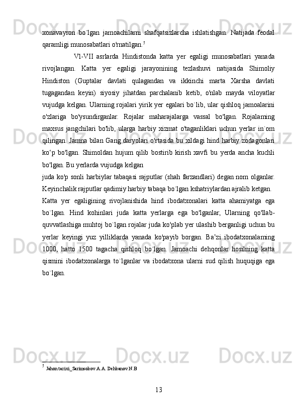 xonavayron   bo`lgan   jamoachilarni   shafqatsizlarcha   ishlatishgan.   Natijada   feodal
qaramligi munosabatlari o'rnatilgan. 5
                  Vl-VII   asrlarda   Hindistonda   katta   yer   egaligi   munosabatlari   yanada
rivojlangan.   Katta   yer   egaligi   jarayonining   tezlashuvi   natijasida   Shimoliy
Hindiston   (Guptalar   davlati   qulagandan   va   ikkinchi   marta   Xarsha   davlati
tugagandan   keyin)   siyosiy   jihatdan   parchalanib   ketib,   o'nlab   mayda   viloyatlar
vujudga kelgan. Ularning rojalari yirik yer egalari bo`lib, ular qishloq jamoalarini
o'zlariga   bo'ysundirganlar.   Rojalar   maharajalarga   vassal   bo'lgan.   Rojalaming
maxsus   jangchilari   bo'lib,   ularga   harbiy   xizmat   o'taganliklari   uchun   yerlar   in`om
qilingan. Jamna bilan Gang daryolari o'rtasida bu xildagi hind harbiy zodagonlari
ko‘p   bo'lgan.   Shimoldan   hujum   qilib   bostirib   kirish   xavfi   bu   yerda   ancha   kuchli
bo'lgan. Bu yerlarda vujudga kelgan 
juda ko'p sonli harbiylar tabaqasi rajputlar (shah farzandlari) degan nom olganlar.
Keyinchalik rajputlar qadimiy harbiy tabaqa bo`lgan kshatriylardan ajralib ketgan. 
Katta   yer   egaligining   rivojlanishida   hind   ibodatxonalari   katta   ahamiyatga   ega
bo`lgan.   Hind   kohinlari   juda   katta   yerlarga   ega   bo'lganlar,   Ularning   qo'llab-
quvvatlashiga muhtoj bo`lgan rojalar juda ko'plab yer ulashib berganligi uchun bu
yerlar   keyingi   yuz   yilliklarda   yanada   ko'payib   borgan.   Ba’zi   ibodatxonalaming
1000,   hatto   1500   tagacha   qishloq   bo`lgan.   Jamoachi   dehqonlar   hosilning   katta
qismini   ibodatxonalarga   to`lganlar   va   ibodatxona   ularni   sud   qilish   huquqiga   ega
bo`lgan.
5
  Jahon tarixi_Sarimsokov.A.A. Dehkanov.N.B
13 