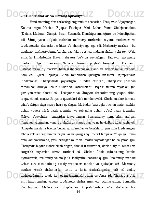 2.2.Hind shaharlari va ularning iqtisodiyoti.
           Hindistonning o'rta asrlardagi eng muhim shaharlari Thanjavur, Vijayanagar,
Kalikut,   Agra,   Kochin,   Bijapur,   Fatehpur   Sikri,   Lahor,   Patna,   Shohjahanobod
(Dehli),   Madurai,   Xampi,   Surat,   Somnath,   Kanchipuram,  Ajmer   va   Masulipattan
edi.   Biroq,   yana   ko'plab   shaharlar   ma'muriy   markazlar,   ziyorat   markazlari   va
ibodatxonalar   shaharlari   sifatida   o'z   ahamiyatiga   ega   edi.   Ma'muriy   markaz   -   bu
markaziy ma'muriyatning barcha vazifalari boshqariladigan shahar yoki joy. O rtaʻ
asrlarda   Hindistonda   Kaveri   daryosi   bo yida   joylashgan   Tanjavur   ma muriy	
ʻ ʼ
markaz   bo lgan.   Thanjavur   Chola   sulolasining   poytaxti   ham   edi.[2]   Thanjavur	
ʻ
nafaqat   ma'muriy   markaz,   balki   u   ibodatxonalar   shahri   va   ziyoratgohlar   markazi
ham   edi.   Qirol   Rajaraja   Chola   tomonidan   qurilgan   mashhur   Rajrajeshvara
ibodatxonasi   Thanjavurda   joylashgan.   Bundan   tashqari,   Thanjavur   podshoh
tomonidan   armiya   uchun   sudlar   va   kazarmalarni   saqlash   uchun   foydalanilgan
pavilyonlardan   iborat   edi.   Thanjavur   va   Urayyur   shaharlarining   yuqori   sifatli
to'quvchilari, odatda Saliya to'quvchilari deb nomlanuvchi, Cho'la sulolasida mato
ishlab chiqarishga asosiy hissa qo'shgan. Ma'badlar bayroqlari uchun mato, shohlar
uchun   yuqori   sifatli   paxta   kiyimlari   va   sub'ektlar   uchun   qo'pol   paxta   kiyimlari
Saliya   to'quvchilari   tomonidan   tayyorlangan.   Svamimalay   nomi   bilan   tanilgan
Tanjavur   yaqinidagi   yana   bir   shaharda   stapatislar,   ya'ni   haykaltaroshlar   yashaydi.
Sthapatis mashhur bronza butlar, qo'ng'iroqlar va bezaklarni yasashda foydalangan.
Chola sulolasidagi bronza haykallar va qo'ng'iroqli metall lampalar Yo'qolgan mum
texnikasi yordamida, ya'ni eritilgan mum va loydan foydalangan holda yaratilgan.
Thanjavur buyuk shahar hisoblangan, chunki u ziravorlar, donlar, kiyim-kechak va
zargarlik   buyumlari   savdo   markazi   edi.   Shahar   Chola   sulolasining   barcha
byurokratik,   ma muriy   va   xo jalik   faoliyatini   nazorat   qilgan.   Ma'muriy   markaz	
ʼ ʻ
uchun   suv   ta'minotining   asosiy   manbalari   tanklar   va   quduqlar   edi.   Ma'muriy
markaz   kichik   shaharlardan   tortib   to   katta   shaharlargacha   turli   xil   badiiy
mahsulotlarning   savdo   tarmog'ini   ta'minlash   uchun   javobgar   edi.   Thanjavur   o'rta
asr   Hindistonidagi   yagona   ibodatxona   shahri   emas   edi;   Bxillasvamin,   Somnath,
Kanchipuram,   Madurai   va   boshqalar   kabi   ko'plab   boshqa   ma'bad   shaharlari   bor
14 