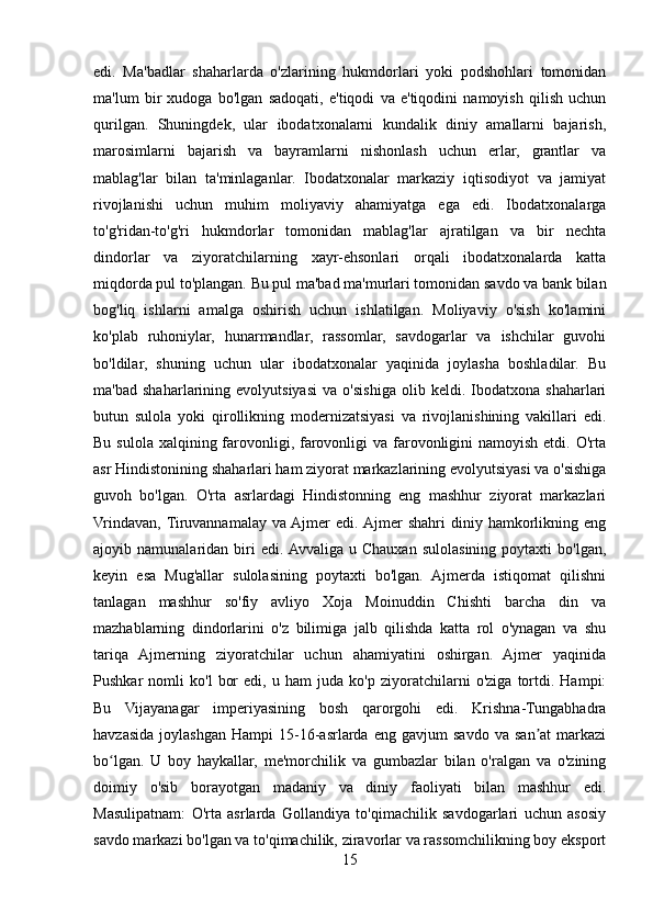 edi.   Ma'badlar   shaharlarda   o'zlarining   hukmdorlari   yoki   podshohlari   tomonidan
ma'lum   bir   xudoga   bo'lgan   sadoqati,   e'tiqodi   va   e'tiqodini   namoyish   qilish   uchun
qurilgan.   Shuningdek,   ular   ibodatxonalarni   kundalik   diniy   amallarni   bajarish,
marosimlarni   bajarish   va   bayramlarni   nishonlash   uchun   erlar,   grantlar   va
mablag'lar   bilan   ta'minlaganlar.   Ibodatxonalar   markaziy   iqtisodiyot   va   jamiyat
rivojlanishi   uchun   muhim   moliyaviy   ahamiyatga   ega   edi.   Ibodatxonalarga
to'g'ridan-to'g'ri   hukmdorlar   tomonidan   mablag'lar   ajratilgan   va   bir   nechta
dindorlar   va   ziyoratchilarning   xayr-ehsonlari   orqali   ibodatxonalarda   katta
miqdorda pul to'plangan. Bu pul ma'bad ma'murlari tomonidan savdo va bank bilan
bog'liq   ishlarni   amalga   oshirish   uchun   ishlatilgan.   Moliyaviy   o'sish   ko'lamini
ko'plab   ruhoniylar,   hunarmandlar,   rassomlar,   savdogarlar   va   ishchilar   guvohi
bo'ldilar,   shuning   uchun   ular   ibodatxonalar   yaqinida   joylasha   boshladilar.   Bu
ma'bad   shaharlarining   evolyutsiyasi   va   o'sishiga   olib   keldi.   Ibodatxona   shaharlari
butun   sulola   yoki   qirollikning   modernizatsiyasi   va   rivojlanishining   vakillari   edi.
Bu sulola  xalqining farovonligi, farovonligi  va farovonligini  namoyish etdi. O'rta
asr Hindistonining shaharlari ham ziyorat markazlarining evolyutsiyasi va o'sishiga
guvoh   bo'lgan.   O'rta   asrlardagi   Hindistonning   eng   mashhur   ziyorat   markazlari
Vrindavan,  Tiruvannamalay   va  Ajmer   edi.  Ajmer   shahri   diniy  hamkorlikning  eng
ajoyib  namunalaridan   biri   edi. Avvaliga   u  Chauxan   sulolasining   poytaxti   bo'lgan,
keyin   esa   Mug'allar   sulolasining   poytaxti   bo'lgan.   Ajmerda   istiqomat   qilishni
tanlagan   mashhur   so'fiy   avliyo   Xoja   Moinuddin   Chishti   barcha   din   va
mazhablarning   dindorlarini   o'z   bilimiga   jalb   qilishda   katta   rol   o'ynagan   va   shu
tariqa   Ajmerning   ziyoratchilar   uchun   ahamiyatini   oshirgan.   Ajmer   yaqinida
Pushkar   nomli   ko'l   bor   edi,   u   ham   juda   ko'p   ziyoratchilarni   o'ziga   tortdi.   Hampi:
Bu   Vijayanagar   imperiyasining   bosh   qarorgohi   edi.   Krishna-Tungabhadra
havzasida   joylashgan   Hampi   15-16-asrlarda   eng   gavjum   savdo   va   san at   markaziʼ
bo lgan.   U   boy   haykallar,   me'morchilik   va   gumbazlar   bilan   o'ralgan   va   o'zining	
ʻ
doimiy   o'sib   borayotgan   madaniy   va   diniy   faoliyati   bilan   mashhur   edi.
Masulipatnam:   O'rta   asrlarda   Gollandiya   to'qimachilik   savdogarlari   uchun   asosiy
savdo markazi bo'lgan va to'qimachilik, ziravorlar va rassomchilikning boy eksport
15 