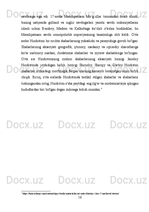 savdosiga   ega   edi.   17-asrda   Masulipatnam   Mo`g`ullar   tomonidan   bosib   olindi,
buning   natijasida   golland   va   ingliz   savdogarlari   yaxshi   savdo   imkoniyatlarini
izlash   uchun   Bombey,   Madras   va   Kalkuttaga   ko'chib   o'tishni   boshladilar,   bu
Masulipatnam   savdo   monopolistik   imperiyasining   tanazzuliga   olib   keldi.   O'rta
asrlar Hindistoni bir nechta shaharlarning yuksalishi va pasayishiga guvoh bo'lgan.
Shaharlarning   aksariyati   geografik,   ijtimoiy,   madaniy   va   iqtisodiy   sharoitlariga
ko'ra   ma'muriy   markaz,   ibodatxona   shaharlari   va   ziyorat   shaharlariga   bo'lingan.
O'rta   asr   Hindistonining   muhim   shaharlarining   aksariyati   hozirgi   Janubiy
Hindistonda   joylashgan   bo'lib,   hozirgi   Shimoliy,   Sharqiy   va   G'arbiy   Hindiston
shaharlari o'rtasidagi morfologik farqlar ularning kamayib borayotgan omili bo'lib
chiqdi.   Biroq,   o'rta   asrlarda   Hindistonda   tashkil   etilgan   shaharlar   va   shaharlarni
tushungandan so'ng, Hindiston o'sha paytdagi eng ilg'or va modernizatsiya qilingan
hududlardan biri bo'lgan degan xulosaga kelish mumkin. 6
6
 https://unacademy.com/content/upsc/study-material/ncert-notes/history-class-7-medieval-towns/
16 