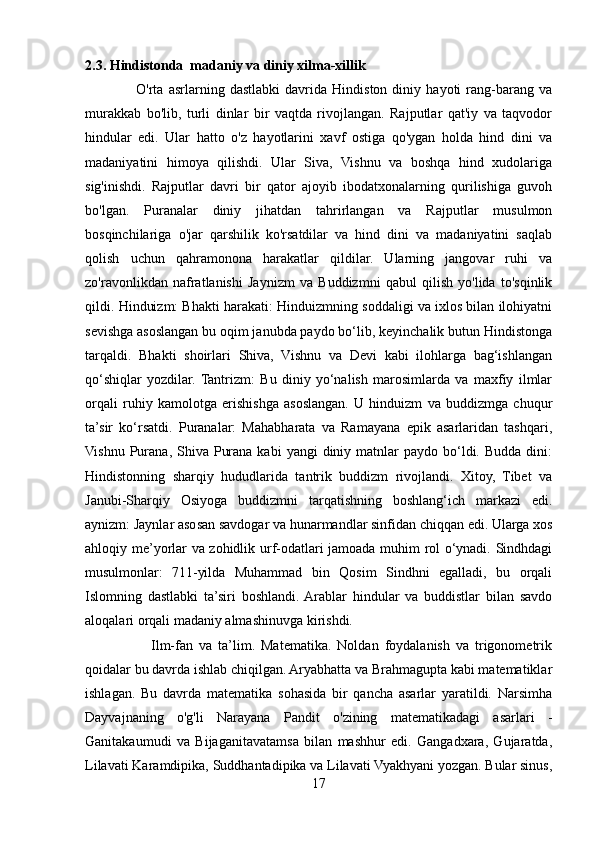 2.3. Hindistonda  madaniy va diniy xilma-xillik
                    O'rta   asrlarning   dastlabki   davrida   Hindiston   diniy   hayoti   rang-barang   va
murakkab   bo'lib,   turli   dinlar   bir   vaqtda   rivojlangan.   Rajputlar   qat'iy   va   taqvodor
hindular   edi.   Ular   hatto   o'z   hayotlarini   xavf   ostiga   qo'ygan   holda   hind   dini   va
madaniyatini   himoya   qilishdi.   Ular   Siva,   Vishnu   va   boshqa   hind   xudolariga
sig'inishdi.   Rajputlar   davri   bir   qator   ajoyib   ibodatxonalarning   qurilishiga   guvoh
bo'lgan.   Puranalar   diniy   jihatdan   tahrirlangan   va   Rajputlar   musulmon
bosqinchilariga   o'jar   qarshilik   ko'rsatdilar   va   hind   dini   va   madaniyatini   saqlab
qolish   uchun   qahramonona   harakatlar   qildilar.   Ularning   jangovar   ruhi   va
zo'ravonlikdan   nafratlanishi   Jaynizm   va   Buddizmni   qabul   qilish   yo'lida   to'sqinlik
qildi. Hinduizm: Bhakti harakati: Hinduizmning soddaligi va ixlos bilan ilohiyatni
sevishga asoslangan bu oqim janubda paydo bo‘lib, keyinchalik butun Hindistonga
tarqaldi.   Bhakti   shoirlari   Shiva,   Vishnu   va   Devi   kabi   ilohlarga   bag‘ishlangan
qo‘shiqlar   yozdilar.  Tantrizm:   Bu   diniy   yo‘nalish   marosimlarda   va   maxfiy   ilmlar
orqali   ruhiy   kamolotga   erishishga   asoslangan.   U   hinduizm   va   buddizmga   chuqur
ta’sir   ko‘rsatdi.   Puranalar:   Mahabharata   va   Ramayana   epik   asarlaridan   tashqari,
Vishnu  Purana,  Shiva  Purana  kabi   yangi  diniy  matnlar   paydo  bo‘ldi.  Budda  dini:
Hindistonning   sharqiy   hududlarida   tantrik   buddizm   rivojlandi.   Xitoy,   Tibet   va
Janubi-Sharqiy   Osiyoga   buddizmni   tarqatishning   boshlang‘ich   markazi   edi.
aynizm: Jaynlar asosan savdogar va hunarmandlar sinfidan chiqqan edi. Ularga xos
ahloqiy me’yorlar va zohidlik urf-odatlari jamoada muhim rol o‘ynadi. Sindhdagi
musulmonlar:   711-yilda   Muhammad   bin   Qosim   Sindhni   egalladi,   bu   orqali
Islomning   dastlabki   ta’siri   boshlandi.  Arablar   hindular   va   buddistlar   bilan   savdo
aloqalari orqali madaniy almashinuvga kirishdi.
                      Ilm-fan   va   ta’lim.   Matematika.   Noldan   foydalanish   va   trigonometrik
qoidalar bu davrda ishlab chiqilgan. Aryabhatta va Brahmagupta kabi matematiklar
ishlagan.   Bu   davrda   matematika   sohasida   bir   qancha   asarlar   yaratildi.   Narsimha
Dayvajnaning   o'g'li   Narayana   Pandit   o'zining   matematikadagi   asarlari   -
Ganitakaumudi   va   Bijaganitavatamsa   bilan   mashhur   edi.   Gangadxara,   Gujaratda,
Lilavati Karamdipika, Suddhantadipika va Lilavati Vyakhyani yozgan. Bular sinus,
17 