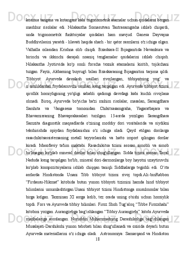 kosinus tangens va kotangent kabi trigonometrik atamalar uchun qoidalarni bergan
mashhur   risolalar   edi.   Nilakantha   Somasutvan   Tantrasamgraha   ishlab   chiqardi,
unda   trigonometrik   funktsiyalar   qoidalari   ham   mavjud.   Ganesa   Dayvajna
Buddhivilasini yaratdi - lilavati haqida sharh - bir qator rasmlarni o'z ichiga olgan.
Valhalla   oilasidan   Krishna   olib   chiqdi.   Bxaskara-II   Bijaganitida   Navankura   va
birinchi   va   ikkinchi   darajali   noaniq   tenglamalar   qoidalarini   ishlab   chiqish.
Nilakantha   Jyotirvida   ko'p   sonli   forscha   texnik   atamalarni   kiritib,   tojikchani
tuzgan.   Fayzi,  Akbarning   buyrug'i   bilan   Bxaskaraning   Bijaganitini   tarjima   qildi.
Tibbiyot:   Ayurveda   davolash   usullari   rivojlangan,   tibbiyotning   yog‘   va
o‘simliklardan foydalanuvchi usullari keng tarqalgan edi. Ayurveda tibbiyot tizimi
qirollik   homiyligining   yo'qligi   sababli   qadimgi   davrdagi   kabi   kuchli   rivojlana
olmadi.   Biroq,   Ayurveda   bo'yicha   ba'zi   muhim   risolalar,   masalan,   Sarangdhara
Samhita   va   Vangasena   tomonidan   Chikitsasamgraha,   Yagaratbajara   va
Bhavamisraning   Bhavaprakasalari   tuzilgan.   13-asrda   yozilgan   Sarangdhara
Samxita   diagnostik   maqsadlarda   o'zining   moddiy   dori   vositalarida   va   siydikni
tekshirishda   opiydan   foydalanishni   o'z   ichiga   oladi.   Qayd   etilgan   dorilarga
rasachikitsassistemaning   metall   tayyorlanishi   va   hatto   import   qilingan   dorilar
kiradi.   Masofaviy   ta'lim   maktabi.   Rasachikitsa   tizimi   asosan   simobli   va   simob
bo'lmagan   ko'plab   mineral   dorilar   bilan   shug'ullangan.   Sidda   tizimi   asosan  Tamil
Naduda keng tarqalgan bo'lib, mineral dori-darmonlarga boy hayotni uzaytiruvchi
ko'plab   kompozitsiyalarni   ishlab   chiqqan   taniqli   Siddhalarga   tegishli   edi.   O rtaʻ
asrlarda   Hindistonda   Unani   Tibb   tibbiyot   tizimi   rivoj   topdi.Ali-binRabbon
“Firdausu-Hikmat”   kitobida   butun   yunon   tibbiyoti   tizimini   hamda   hind   tibbiyot
bilimlarini   umumlashtirgan.Unani   tibbiyot   tizimi   Hindistonga   musulmonlar   bilan
birga   kelgan.   Taxminan   XI   asrga   kelib,   tez   orada   uning   o'sishi   uchun   homiylik
topdi. Fors va Ayurveda tibbiy bilimlari. Firoz Shoh Tug‘aloq “Tibbe Firozshahi”
kitobini yozgan. Aurangzebga bag‘ishlangan “Tibbiy Aurangzebi” kitobi Ayurveda
manbalariga   asoslangan.   Nuruddin   Muhammadning   Darashikohga   bag'ishlangan
Musalajati-Darshikohi yunon tabobati bilan shug'ullanadi va oxirida deyarli butun
Ayurveda   materiallarini   o'z   ichiga   oladi.    Astronomiya:   Samarqand   va   Hindiston
18 