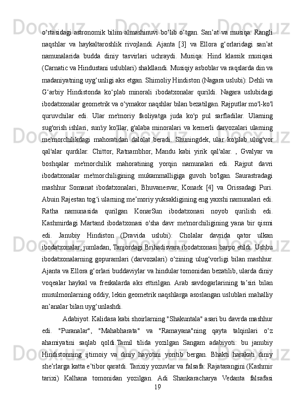 o‘rtasidagi  astronomik bilim  almashinuvi  bo‘lib o‘tgan. San’at  va musiqa:  Rangli
naqshlar   va   haykaltaroshlik   rivojlandi.   Ajanta   [3]   va   Ellora   g‘orlaridagi   san’at
namunalarida   budda   diniy   tasvirlari   uchraydi.   Musiqa:   Hind   klassik   musiqasi
(Carnatic va Hindustani uslublari) shakllandi. Musiqiy asboblar va raqslarda din va
madaniyatning uyg‘unligi aks etgan. Shimoliy Hindiston (Nagara uslubi): Dehli va
G‘arbiy   Hindistonda   ko‘plab   minorali   ibodatxonalar   qurildi.   Nagara   uslubidagi
ibodatxonalar geometrik va o‘ymakor naqshlar bilan bezatilgan. Rajputlar mo'l-ko'l
quruvchilar   edi.   Ular   me'moriy   faoliyatga   juda   ko'p   pul   sarfladilar.   Ularning
sug'orish   ishlari,  sun'iy  ko'llar,  g'alaba  minoralari  va  kemerli  darvozalari   ularning
me'morchilikdagi   mahoratidan   dalolat   beradi.   Shuningdek,   ular   ko'plab   ulug'vor
qal'alar   qurdilar.   Chittor,   Ratnambhor,   Mandu   kabi   yirik   qal'alar.   ,   Gvalyar   va
boshqalar   me'morchilik   mahoratining   yorqin   namunalari   edi.   Rajput   davri
ibodatxonalar   me'morchiligining   mukammalligiga   guvoh   bo'lgan.   Saurastradagi
mashhur   Somanat   ibodatxonalari,   Bhuvanesvar,   Konark   [4]   va   Orissadagi   Puri.
Abuin Rajestan tog i ularning me moriy yuksakligining eng yaxshi namunalari edi.ʻ ʼ
Ratha   namunasida   qurilgan   KonarSun   ibodatxonasi   noyob   qurilish   edi.
Kashmirdagi   Martand   ibodatxonasi   o'sha   davr   me'morchiligining   yana   bir   qismi
edi.   Janubiy   Hindiston   (Dravida   uslubi):   Cholalar   davrida   qator   ulkan
ibodatxonalar, jumladan, Tanjordagi Brihadisvara ibodatxonasi barpo etildi. Ushbu
ibodatxonalarning   gopuramlari   (darvozalari)   o‘zining   ulug‘vorligi   bilan   mashhur.
Ajanta va Ellora g‘orlari buddaviylar va hindular tomonidan bezatilib, ularda diniy
voqealar   haykal   va   freskalarda   aks   ettirilgan.  Arab   savdogarlarining   ta’siri   bilan
musulmonlarning oddiy, lekin geometrik naqshlarga asoslangan uslublari mahalliy
an’analar bilan uyg‘unlashdi.
            Adabiyot. Kalidasa kabi shoirlarning "Shakuntala" asari bu davrda mashhur
edi.   "Puranalar",   "Mahabharata"   va   "Ramayana"ning   qayta   talqinlari   o‘z
ahamiyatini   saqlab   qoldi.Tamil   tilida   yozilgan   Sangam   adabiyoti:   bu   janubiy
Hindistonning   ijtimoiy   va   diniy   hayotini   yoritib   bergan.   Bhakti   harakati   diniy
she’rlarga katta e’tibor qaratdi. Tarixiy yozuvlar va falsafa: Rajatarangini (Kashmir
tarixi)   Kalhana   tomonidan   yozilgan.   Adi   Shankaracharya   Vedanta   falsafasi
19 