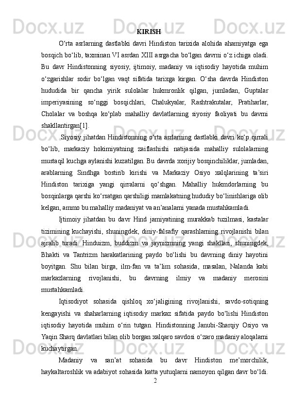                                               KIRISH
O‘rta   asrlarning   dastlabki   davri   Hindiston   tarixida   alohida   ahamiyatga   ega
bosqich bo‘lib, taxminan VI asrdan XIII asrgacha bo‘lgan davrni o‘z ichiga oladi.
Bu   davr   Hindistonning   siyosiy,   ijtimoiy,   madaniy   va   iqtisodiy   hayotida   muhim
o‘zgarishlar   sodir   bo‘lgan   vaqt   sifatida   tarixga   kirgan.   O‘sha   davrda   Hindiston
hududida   bir   qancha   yirik   sulolalar   hukmronlik   qilgan,   jumladan,   Guptalar
imperiyasining   so‘nggi   bosqichlari,   Chalukyalar,   Rashtrakutalar,   Pratiharlar,
Cholalar   va   boshqa   ko‘plab   mahalliy   davlatlarning   siyosiy   faoliyati   bu   davrni
shakllantirgan[1].
  Siyosiy jihatdan Hindistonning o‘rta asrlarning dastlabki davri ko‘p qirrali
bo‘lib,   markaziy   hokimiyatning   zaiflashishi   natijasida   mahalliy   sulolalarning
mustaqil kuchga aylanishi kuzatilgan. Bu davrda xorijiy bosqinchiliklar, jumladan,
arablarning   Sindhga   bostirib   kirishi   va   Markaziy   Osiyo   xalqlarining   ta’siri
Hindiston   tarixiga   yangi   qirralarni   qo‘shgan.   Mahalliy   hukmdorlarning   bu
bosqinlarga qarshi ko‘rsatgan qarshiligi mamlakatning hududiy bo‘linishlariga olib
kelgan, ammo bu mahalliy madaniyat va an’analarni yanada mustahkamladi.
Ijtimoiy   jihatdan   bu   davr   Hind   jamiyatining   murakkab   tuzilmasi,   kastalar
tizimining   kuchayishi,   shuningdek,   diniy-falsafiy   qarashlarning   rivojlanishi   bilan
ajralib   turadi.   Hinduizm,   buddizm   va   jaynizmning   yangi   shakllari,   shuningdek,
Bhakti   va   Tantrizm   harakatlarining   paydo   bo‘lishi   bu   davrning   diniy   hayotini
boyitgan.   Shu   bilan   birga,   ilm-fan   va   ta’lim   sohasida,   masalan,   Nalanda   kabi
markazlarning   rivojlanishi,   bu   davrning   ilmiy   va   madaniy   merosini
mustahkamladi.
Iqtisodiyot   sohasida   qishloq   xo‘jaligining   rivojlanishi,   savdo-sotiqning
kengayishi   va   shaharlarning   iqtisodiy   markaz   sifatida   paydo   bo‘lishi   Hindiston
iqtisodiy   hayotida   muhim   o‘rin   tutgan.   Hindistonning   Janubi-Sharqiy   Osiyo   va
Yaqin Sharq davlatlari bilan olib borgan xalqaro savdosi o‘zaro madaniy aloqalarni
kuchaytirgan.
Madaniy   va   san’at   sohasida   bu   davr   Hindiston   me’morchilik,
haykaltaroshlik va adabiyot sohasida katta yutuqlarni namoyon qilgan davr bo‘ldi.
2 