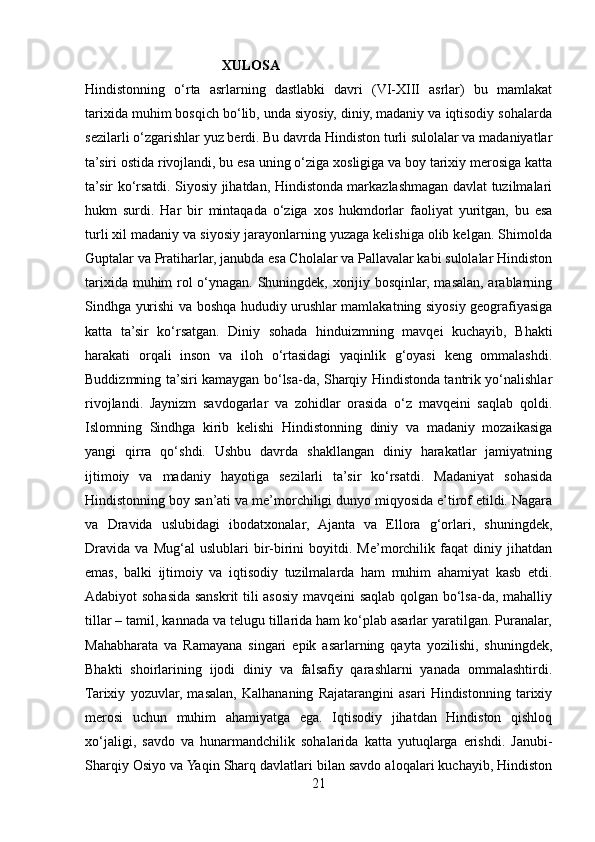                                         XULOSA 
Hindistonning   o‘rta   asrlarning   dastlabki   davri   (VI-XIII   asrlar)   bu   mamlakat
tarixida muhim bosqich bo‘lib, unda siyosiy, diniy, madaniy va iqtisodiy sohalarda
sezilarli o‘zgarishlar yuz berdi. Bu davrda Hindiston turli sulolalar va madaniyatlar
ta’siri ostida rivojlandi, bu esa uning o‘ziga xosligiga va boy tarixiy merosiga katta
ta’sir ko‘rsatdi. Siyosiy jihatdan, Hindistonda markazlashmagan davlat tuzilmalari
hukm   surdi.   Har   bir   mintaqada   o‘ziga   xos   hukmdorlar   faoliyat   yuritgan,   bu   esa
turli xil madaniy va siyosiy jarayonlarning yuzaga kelishiga olib kelgan. Shimolda
Guptalar va Pratiharlar, janubda esa Cholalar va Pallavalar kabi sulolalar Hindiston
tarixida muhim rol o‘ynagan. Shuningdek, xorijiy bosqinlar, masalan, arablarning
Sindhga yurishi va boshqa hududiy urushlar mamlakatning siyosiy geografiyasiga
katta   ta’sir   ko‘rsatgan.   Diniy   sohada   hinduizmning   mavqei   kuchayib,   Bhakti
harakati   orqali   inson   va   iloh   o‘rtasidagi   yaqinlik   g‘oyasi   keng   ommalashdi.
Buddizmning ta’siri kamaygan bo‘lsa-da, Sharqiy Hindistonda tantrik yo‘nalishlar
rivojlandi.   Jaynizm   savdogarlar   va   zohidlar   orasida   o‘z   mavqeini   saqlab   qoldi.
Islomning   Sindhga   kirib   kelishi   Hindistonning   diniy   va   madaniy   mozaikasiga
yangi   qirra   qo‘shdi.   Ushbu   davrda   shakllangan   diniy   harakatlar   jamiyatning
ijtimoiy   va   madaniy   hayotiga   sezilarli   ta’sir   ko‘rsatdi.   Madaniyat   sohasida
Hindistonning boy san’ati va me’morchiligi dunyo miqyosida e’tirof etildi. Nagara
va   Dravida   uslubidagi   ibodatxonalar,   Ajanta   va   Ellora   g‘orlari,   shuningdek,
Dravida   va   Mug‘al   uslublari   bir-birini   boyitdi.   Me’morchilik   faqat   diniy   jihatdan
emas,   balki   ijtimoiy   va   iqtisodiy   tuzilmalarda   ham   muhim   ahamiyat   kasb   etdi.
Adabiyot sohasida sanskrit tili asosiy mavqeini  saqlab qolgan bo‘lsa-da, mahalliy
tillar – tamil, kannada va telugu tillarida ham ko‘plab asarlar yaratilgan. Puranalar,
Mahabharata   va   Ramayana   singari   epik   asarlarning   qayta   yozilishi,   shuningdek,
Bhakti   shoirlarining   ijodi   diniy   va   falsafiy   qarashlarni   yanada   ommalashtirdi.
Tarixiy   yozuvlar,   masalan,   Kalhananing   Rajatarangini   asari   Hindistonning   tarixiy
merosi   uchun   muhim   ahamiyatga   ega.   Iqtisodiy   jihatdan   Hindiston   qishloq
xo‘jaligi,   savdo   va   hunarmandchilik   sohalarida   katta   yutuqlarga   erishdi.   Janubi-
Sharqiy Osiyo va Yaqin Sharq davlatlari bilan savdo aloqalari kuchayib, Hindiston
21 