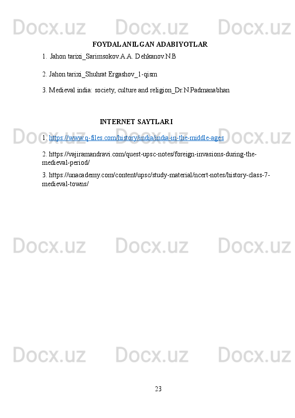                              FOYDALANILGAN ADABIYOTLAR
1.   Jahon tarixi_Sarimsokov.A.A. Dehkanov.N.B
2. Jahon tarixi_Shuhrat Ergashov_1-qism 
3 .  Medieval india: society, culture and religion_Dr.N.Padmanabhan
                                   
                                  INTERNET SAYTLARI
1.  https://www.q-files.com/history/india/india-in-the-middle-ages
2. https://vajiramandravi.com/quest-upsc-notes/foreign-invasions-during-the-
medieval-period/ 
3. https://unacademy.com/content/upsc/study-material/ncert-notes/history-class-7-
medieval-towns/ 
23 