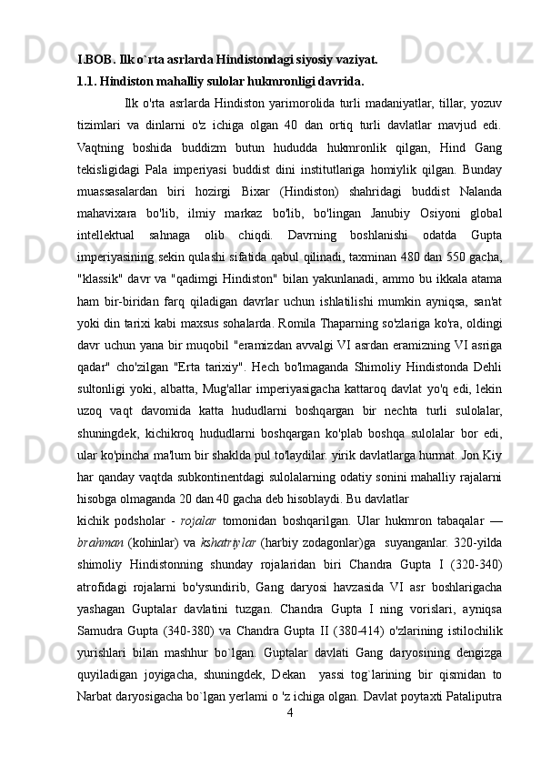 I.BOB. Ilk o`rta asrlarda Hindistondagi siyosiy vaziyat. 
1.1. Hindiston mahalliy sulolar hukmronligi davrida.
                    Ilk   o'rta   asrlarda   Hindiston   yarimorolida   turli   madaniyatlar,   tillar,   yozuv
tizimlari   va   dinlarni   o'z   ichiga   olgan   40   dan   ortiq   turli   davlatlar   mavjud   edi.
Vaqtning   boshida   buddizm   butun   hududda   hukmronlik   qilgan,   Hind   Gang
tekisligidagi   Pala   imperiyasi   buddist   dini   institutlariga   homiylik   qilgan.   Bunday
muassasalardan   biri   hozirgi   Bixar   (Hindiston)   shahridagi   buddist   Nalanda
mahavixara   bo'lib,   ilmiy   markaz   bo'lib,   bo'lingan   Janubiy   Osiyoni   global
intellektual   sahnaga   olib   chiqdi.   Davrning   boshlanishi   odatda   Gupta
imperiyasining sekin qulashi sifatida qabul qilinadi, taxminan 480 dan 550 gacha,
"klassik"  davr   va  "qadimgi  Hindiston"   bilan   yakunlanadi,  ammo  bu  ikkala  atama
ham   bir-biridan   farq   qiladigan   davrlar   uchun   ishlatilishi   mumkin   ayniqsa,   san'at
yoki din tarixi kabi maxsus sohalarda. Romila Thaparning so'zlariga ko'ra, oldingi
davr uchun yana bir muqobil  "eramizdan avvalgi VI asrdan eramizning VI  asriga
qadar"   cho'zilgan   "Erta   tarixiy".   Hech   bo'lmaganda   Shimoliy   Hindistonda   Dehli
sultonligi   yoki,   albatta,   Mug'allar   imperiyasigacha   kattaroq   davlat   yo'q   edi,   lekin
uzoq   vaqt   davomida   katta   hududlarni   boshqargan   bir   nechta   turli   sulolalar,
shuningdek,   kichikroq   hududlarni   boshqargan   ko'plab   boshqa   sulolalar   bor   edi,
ular ko'pincha ma'lum bir shaklda pul to'laydilar. yirik davlatlarga hurmat. Jon Kiy
har qanday vaqtda subkontinentdagi  sulolalarning odatiy sonini mahalliy rajalarni
hisobga olmaganda 20 dan 40 gacha deb hisoblaydi. Bu davlatlar 
kichik   podsholar   -   rojalar   tomonidan   boshqarilgan.   Ular   hukmron   tabaqalar   —
brahman   (kohinlar)   va   kshatriylar   (harbiy   zodagonlar)ga     suyanganlar.   320-yilda
shimoliy   Hindistonning   shunday   rojalaridan   biri   Chandra   Gupta   I   (320-340)
atrofidagi   rojalarni   bo'ysundirib,   Gang   daryosi   havzasida   VI   asr   boshlarigacha
yashagan   Guptalar   davlatini   tuzgan.   Chandra   Gupta   I   ning   vorislari,   ayniqsa
Samudra   Gupta   (340-380)   va   Chandra   Gupta   II   (380-414)   o'zlarining   istilochilik
yurishlari   bilan   mashhur   bo`lgan.   Guptalar   davlati   Gang   daryosining   dengizga
quyiladigan   joyigacha,   shuningdek,   Dekan     yassi   tog`larining   bir   qismidan   to
Narbat daryosigacha bo`lgan yerlami o 'z ichiga olgan. Davlat poytaxti Pataliputra
4 