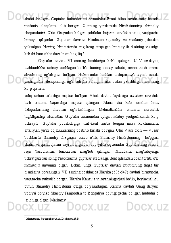 shahri   bo`lgan.   Guptalar   hukmdorlari   sosoniylar   Eroni   bilan   savdo-sotiq   hamda
madaniy   aloqalarni   olib   borgan.   Ulaming   yordamida   Hindistonning   shimoliy
chegaralarini   O'rta   Osiyodan   kelgan   qabilalar   hujumi   xavfidan   uzoq   vaqtgacha
himoya   qilganlar.   Guptalar   davrida   Hindiston   iqtisodiy   va   madaniy   jihatdan
yuksalgan.   Hozirgi   Hindistonda   eng   keng   tarqalgan   hinduiylik   dinining   vujudga
kelishi ham o'sha davr bilan bog`liq. 1
            Guptalar   davlati   VI   asming   boshlariga   kelib   qulagan.   U   V   asrdayoq
tushkunlikka   uchray   boshlagan   bo`lib,   buning   asosiy   sababi,   mehnatkash   omma
ahvolining   og'irligida   bo`lgan.   Hukmronlar   haddan   tashqari   zeb-ziynat   ichida
yashaganlar, dehqonlarga og'ir soliqlar solingan, ular o'zlari yetishtirgan hosilning
ko‘p qismini 
soliq   uchun   to'lashga   majbur   bo`lgan.  Aholi   davlat   foydasiga   uzluksiz   ravishda
turli   ishlami   bajarishga   majbur   qilingan.   Mana   shu   kabi   omillar   hind
dehqonlarining   ahvolini   og‘irlashtirgan.   Mehnatkashlar   o'rtasida   norozilik
tugMlganligi   alomatlari   Guptalar   zamonidan   qolgan   adabiy   yodgorliklarda   ko‘p
uchraydi.   Guptalar   podsholigiga   uzil-kesil   zarba   bergan   narsa   ko'chmanchi
eftaliylar, ya’ni oq xunnlarning bostirib kirishi boTgan. Ular V asr oxiri — VI asr
boshlarida   Shimoliy   chegarani   buzib   o'tib,   Shimoliy   Hindistonning     ko'pgina
shahar va qishloqlarini vayron qilganlar. 530-yilda oq xunnlar Guptalarning vassali
roja   Yasodharma   tomonidan   mag'lub   qilingan.   Xunnlarni   mag'lubiyatga
uchratganidan so'ng Yasodxarma guptalar sulolasiga itoat qilishdan bosh tortib, o'zi
maxaroja   unvonini   olgan.   Lekin,   unga   Guptalar   davlati   hududining   faqat   bir
qismigina bo'ysungan. VII asrning boshlarida Xarsha (606-647) davlati birmuncha
vaqtgacha yuksalib borgan. Xarsha Kanauja viloyatiningrojasi bo'lib, keyinchalik u
butun   Shimoliy   Hindistonni   o'ziga   bo'ysundirgan.   Xarsha   davlati   Gang   daryosi
vodiysi   bo'ylab  Sharqiy  Panjobdan   to  Bengaliya   qo'ltig'igacha   bo`lgan   hududni   o
‘z ichiga olgan. Markaziy 
1
  Jahon tarixi_Sarimsokov.A.A. Dehkanov.N.B
5 