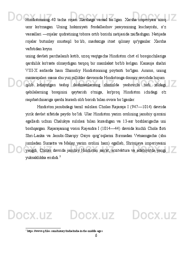 Hindistonning   40   tacha   rojasi   Xarshaga   vassal   bo`lgan.   Xarsha   imperiyasi   uzoq
umr   ko'rmagan.   Uning   hokimiyati   feodallashuv   jarayonining   kuchayishi,   o‘z
vassallari —rojalar qudratining tobora ortib borishi natijasida zaiflashgan. Natijada
rojalar   butunlay   mustaqil   bo`lib,   markazga   itoat   qilmay   qo'yganlar.   Xarsha
vafotidan keyin 
uning davlati parchalanib ketib, uzoq vaqtgacha Hindiston chet el bosqinchilariga
qarshilik   ko'rsata   olmaydigan   tarqoq   bir   mamlakat   bo'lib   kelgan.   Kanauja   shahri
VIII-X   asrlarda   ham   Shimoliy   Hindistonning   poytaxti   bo'lgan.   Ammo,   uning
maxarajalari mana shu yuz yilliklar davomida Hindistonga doimiy ravishda hujum 
qilib   kelayotgan   tashqi   dushmanlarning   shimolda   yashovchi   turli   xildagi
qabilalarning   bosqinini   qaytarish   o'rniga,   ko'proq   Hindiston   ichidagi   o'z
raqobatchiiariga qarshi kurash olib borish bilan ovora bo `l ganlar.
               Hindiston janubidagi  tamil  sulolasi Cholas Rajaraja I  (947—1014)  davrida
yirik davlat sifatida paydo bo ldi. Ular Hindiston yarim orolining janubiy qisminiʻ
egallash   uchun   Chalukya   sulolasi   bilan   kurashgan   va   13-asr   boshlarigacha   uni
boshqargan. Rajarajaning vorisi Rajendra I (1014—44) davrida kuchli Chola floti
Shri-Lanka   va   Janubi-Sharqiy   Osiyo   qirg oqlarini   Birmadan   Vetnamgacha   (shu	
ʻ
jumladan   Sumatra   va   Malay   yarim   orolini   ham)   egallab,   Shrivijaya   imperiyasini
yengdi.   Cholas   davrida   janubiy   Hindiston   san'at,   arxitektura   va   adabiyotda   yangi
yuksaklikka erishdi. 2
 
 
2
 https://www.q-files.com/history/india/india-in-the-middle-ages
6 