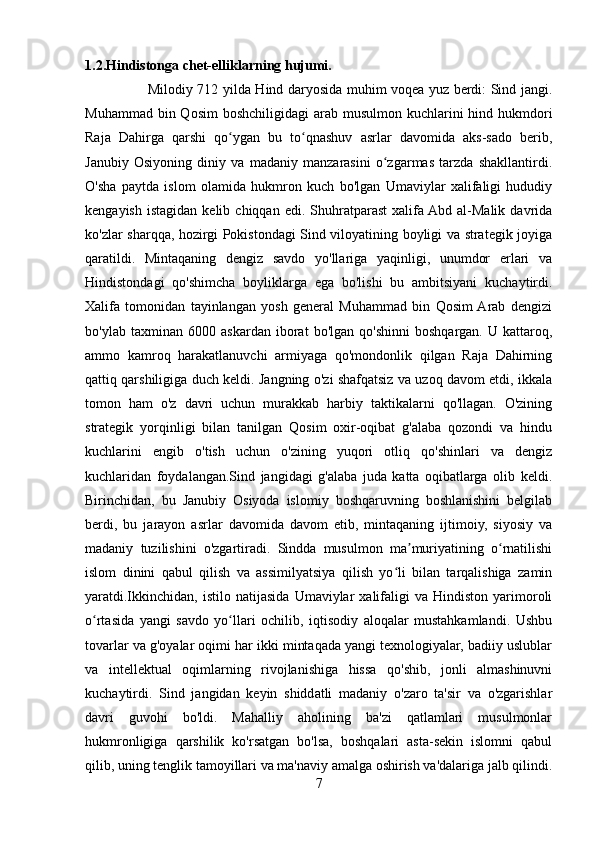 1.2.Hindistonga chet-elliklarning hujumi.
                           Milodiy 712 yilda Hind daryosida muhim voqea yuz berdi: Sind jangi.
Muhammad bin Qosim  boshchiligidagi  arab musulmon kuchlarini  hind hukmdori
Raja   Dahirga   qarshi   qo ygan   bu   to qnashuv   asrlar   davomida   aks-sado   berib,ʻ ʻ
Janubiy   Osiyoning   diniy   va   madaniy   manzarasini   o zgarmas   tarzda   shakllantirdi.	
ʻ
O'sha   paytda   islom   olamida   hukmron   kuch   bo'lgan   Umaviylar   xalifaligi   hududiy
kengayish   istagidan  kelib  chiqqan  edi.  Shuhratparast  xalifa  Abd  al-Malik   davrida
ko'zlar sharqqa, hozirgi Pokistondagi Sind viloyatining boyligi va strategik joyiga
qaratildi.   Mintaqaning   dengiz   savdo   yo'llariga   yaqinligi,   unumdor   erlari   va
Hindistondagi   qo'shimcha   boyliklarga   ega   bo'lishi   bu   ambitsiyani   kuchaytirdi.
Xalifa   tomonidan   tayinlangan   yosh   general   Muhammad   bin   Qosim  Arab   dengizi
bo'ylab   taxminan   6000   askardan   iborat   bo'lgan   qo'shinni   boshqargan.   U   kattaroq,
ammo   kamroq   harakatlanuvchi   armiyaga   qo'mondonlik   qilgan   Raja   Dahirning
qattiq qarshiligiga duch keldi. Jangning o'zi shafqatsiz va uzoq davom etdi, ikkala
tomon   ham   o'z   davri   uchun   murakkab   harbiy   taktikalarni   qo'llagan.   O'zining
strategik   yorqinligi   bilan   tanilgan   Qosim   oxir-oqibat   g'alaba   qozondi   va   hindu
kuchlarini   engib   o'tish   uchun   o'zining   yuqori   otliq   qo'shinlari   va   dengiz
kuchlaridan   foydalangan.Sind   jangidagi   g'alaba   juda   katta   oqibatlarga   olib   keldi.
Birinchidan,   bu   Janubiy   Osiyoda   islomiy   boshqaruvning   boshlanishini   belgilab
berdi,   bu   jarayon   asrlar   davomida   davom   etib,   mintaqaning   ijtimoiy,   siyosiy   va
madaniy   tuzilishini   o'zgartiradi.   Sindda   musulmon   ma muriyatining   o rnatilishi	
ʼ ʻ
islom   dinini   qabul   qilish   va   assimilyatsiya   qilish   yo li   bilan   tarqalishiga   zamin	
ʻ
yaratdi.Ikkinchidan,   istilo  natijasida   Umaviylar   xalifaligi   va   Hindiston   yarimoroli
o rtasida   yangi   savdo   yo llari   ochilib,   iqtisodiy   aloqalar   mustahkamlandi.   Ushbu	
ʻ ʻ
tovarlar va g'oyalar oqimi har ikki mintaqada yangi texnologiyalar, badiiy uslublar
va   intellektual   oqimlarning   rivojlanishiga   hissa   qo'shib,   jonli   almashinuvni
kuchaytirdi.   Sind   jangidan   keyin   shiddatli   madaniy   o'zaro   ta'sir   va   o'zgarishlar
davri   guvohi   bo'ldi.   Mahalliy   aholining   ba'zi   qatlamlari   musulmonlar
hukmronligiga   qarshilik   ko'rsatgan   bo'lsa,   boshqalari   asta-sekin   islomni   qabul
qilib, uning tenglik tamoyillari va ma'naviy amalga oshirish va'dalariga jalb qilindi.
7 