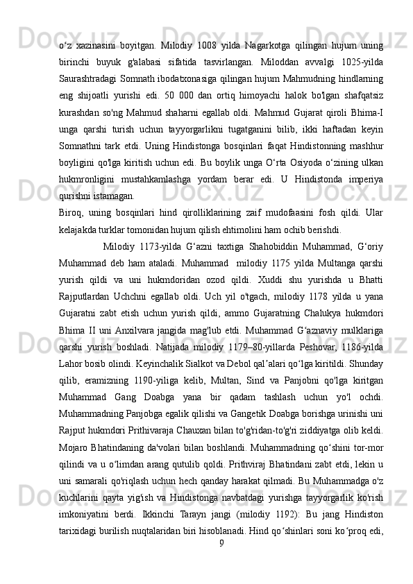 o z   xazinasini   boyitgan.   Milodiy   1008   yilda   Nagarkotga   qilingan   hujum   uningʻ
birinchi   buyuk   g'alabasi   sifatida   tasvirlangan.   Miloddan   avvalgi   1025-yilda
Saurashtradagi Somnath ibodatxonasiga qilingan hujum Mahmudning hindlarning
eng   shijoatli   yurishi   edi.   50   000   dan   ortiq   himoyachi   halok   bo'lgan   shafqatsiz
kurashdan   so'ng   Mahmud   shaharni   egallab   oldi.   Mahmud   Gujarat   qiroli   Bhima-I
unga   qarshi   turish   uchun   tayyorgarlikni   tugatganini   bilib,   ikki   haftadan   keyin
Somnathni   tark   etdi.   Uning   Hindistonga   bosqinlari   faqat   Hindistonning   mashhur
boyligini   qo'lga   kiritish   uchun   edi.  Bu   boylik   unga  O‘rta   Osiyoda   o‘zining  ulkan
hukmronligini   mustahkamlashga   yordam   berar   edi.   U   Hindistonda   imperiya
qurishni istamagan.
Biroq,   uning   bosqinlari   hind   qirolliklarining   zaif   mudofaasini   fosh   qildi.   Ular
kelajakda turklar tomonidan hujum qilish ehtimolini ham ochib berishdi.
                  Milodiy   1173-yilda   G‘azni   taxtiga   Shahobiddin   Muhammad,   G‘oriy
Muhammad   deb   ham   ataladi.   Muhammad     milodiy   1175   yilda   Multanga   qarshi
yurish   qildi   va   uni   hukmdoridan   ozod   qildi.   Xuddi   shu   yurishda   u   Bhatti
Rajputlardan   Uchchni   egallab   oldi.   Uch   yil   o'tgach,   milodiy   1178   yilda   u   yana
Gujaratni   zabt   etish   uchun   yurish   qildi,   ammo   Gujaratning   Chalukya   hukmdori
Bhima   II   uni  Anxilvara   jangida   mag'lub   etdi.   Muhammad   G aznaviy   mulklariga	
ʻ
qarshi   yurish   boshladi.   Natijada   milodiy   1179–80-yillarda   Peshovar,   1186-yilda
Lahor bosib olindi. Keyinchalik Sialkot va Debol qal alari qo lga kiritildi. Shunday	
ʼ ʻ
qilib,   eramizning   1190-yiliga   kelib,   Multan,   Sind   va   Panjobni   qo'lga   kiritgan
Muhammad   Gang   Doabga   yana   bir   qadam   tashlash   uchun   yo'l   ochdi.
Muhammadning Panjobga egalik qilishi va Gangetik Doabga borishga urinishi uni
Rajput hukmdori Prithivaraja Chauxan bilan to'g'ridan-to'g'ri ziddiyatga olib keldi.
Mojaro   Bhatindaning   da'volari   bilan   boshlandi.   Muhammadning   qo shini   tor-mor	
ʻ
qilindi  va   u  o limdan  arang  qutulib  qoldi.  Prithviraj  Bhatindani   zabt  etdi,  lekin  u	
ʻ
uni samarali qo'riqlash uchun hech qanday harakat qilmadi. Bu Muhammadga o'z
kuchlarini   qayta   yig'ish   va   Hindistonga   navbatdagi   yurishga   tayyorgarlik   ko'rish
imkoniyatini   berdi.   Ikkinchi   Tarayn   jangi   (milodiy   1192):   Bu   jang   Hindiston
tarixidagi burilish nuqtalaridan biri hisoblanadi. Hind qo shinlari soni ko proq edi,	
ʻ ʻ
9 