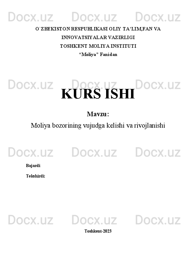 O`ZBEKISTON RESPUBLIKASI OLIY  TA’LIM,FAN VA
INNOVATSIYALAR  VAZIRLIGI
TOSHKENT MOLIYA INSTITUTI
“ Moliya ”   Fanidan
KURS ISHI
Mavzu:
Moliya bozorining vujudga kelishi va rivojlanishi
Bajardi  
Tekshirdi:  
Toshkent-2023 