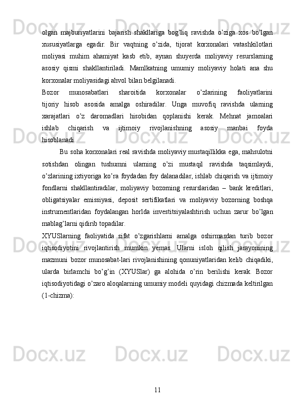 olgan   majburiyatlarini   bajarish   shakllariga   bog’liq   ravishda   o’ziga   xos   bo’lgan
xususiyatlarga   egadir.   Bir   vaqtning   o’zida,   tijorat   korxonalari   vatashkilotlari
moliyasi   muhim   ahamiyat   kasb   etib,   aynan   shuyerda   moliyaviy   resurslarning
asosiy   qismi   shakllantiriladi.   Mamlkatning   umumiy   moliyaviy   holati   ana   shu
korxonalar moliyasidagi ahvol bilan belgilanadi.
Bozor   munosabatlari   sharoitida   korxonalar   o’zlarining   faoliyatlarini
tijoriy   hisob   asosida   amalga   oshiradilar.   Unga   muvofiq   ravishda   ularning
xarajatlari   o’z   daromadlari   hisobidan   qoplanishi   kerak.   Mehnat   jamoalari
ishlab   chiqarish   va   ijtimoiy   rivojlanishning   asosiy   manbai   foyda
hisoblanadi.
Bu soha korxonalari  real  ravishda moliyaviy mustaqillikka ega, mahsulotni
sotishdan   olingan   tushumni   ularning   o’zi   mustaqil   ravishda   taqsimlaydi,
o’zlarining ixtiyoriga ko’ra foydadan foy dalanadilar, ishlab chiqarish va ijtimoiy
fondlarni   shakllantiradilar,   moliyaviy   bozorning   resurslaridan   –   bank   kreditlari,
obligatsiyalar   emissiyasi,   deposit   sertifikatlari   va   moliyaviy   bozorning   boshqa
instrumentlaridan   foydalangan   horlda   investitsiyalashtirish   uchun   zarur   bo’lgan
mablag’larni qidirib topadilar.
XYUSlarning   faoliyatida   sifat   o’zgarishlarni   amalga   oshirmasdan   turib   bozor
iqtisodiyotini   rivojlantirish   mumkin   yemas.   Ularni   isloh   qilish   jarayonining
mazmuni   bozor   munosabat-lari   rivojlanishining   qonuniyatlaridan   kelib   chiqadiki,
ularda   birlamchi   bo’g’in   (XYUSlar)   ga   alohida   o’rin   berilishi   kerak.   Bozor
iqtisodiyotidagi o’zaro aloqalarning umumiy modeli quyidagi chizmada keltirilgan
(1-chizma):
11