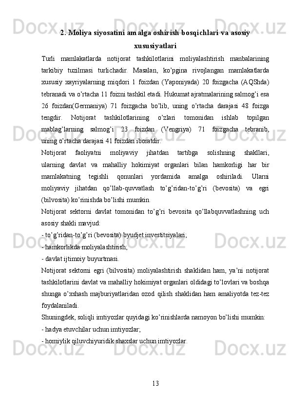 2 . Moliya siyosatini amalga oshirish bosqichlari va asosiy
xususiyatlari
Turli   mamlakatlarda   notijorat   tashkilotlarini   moliyalashtirish   manbalarining
tarkibiy   tuzilmasi   turlichadir.   Masalan,   ko’pgina   rivojlangan   mamlakatlarda
xususiy   xayriyalarning   miqdori   1   foizdan   (Yaponiyada)   20   foizgacha   (AQShda)
tebranadi va o’rtacha 11 foizni tashkil etadi. Hukumat ajratmalarining salmog’i esa
26   foizdan(Germaniya)   71   foizgacha   bo’lib,   uning   o’rtacha   darajasi   48   foizga
tengdir.   Notijorat   tashkilotlarining   o’zlari   tomonidan   ishlab   topilgan
mablag’larning   salmog’i   23   foizdan   (Vengriya)   71   foizgacha   tebranib,
uning o’rtacha darajasi 41 foizdan iboratdir.
Notijorat   faoliyatni   moliyaviy   jihatdan   tartibga   solishning   shakllari,
ularning   davlat   va   mahalliy   hokimiyat   organlari   bilan   hamkorligi   har   bir
mamlakatning   tegishli   qonunlari   yordamida   amalga   oshiriladi.   Ularni
moliyaviy   jihatdan   qo’llab-quvvatlash   to’g’ridan-to’g’ri   (bevosita)   va   egri
(bilvosita) ko’rinishda bo’lishi mumkin.
Notijorat   sektorni   davlat   tomonidan   to’g’ri   bevosita   qo’llabquvvatlashning   uch
asosiy shakli mavjud:
- to’g’ridan-to’g’ri (bevosita) byudjet investitsiyalari;
- hamkorlikda moliyalashtirish;
- davlat ijtimoiy buyurtmasi.
Notijorat   sektorni   egri   (bilvosita)   moliyalashtirish   shaklidan   ham,   ya’ni   notijorat
tashkilotlarini davlat va mahalliy hokimiyat organlari oldidagi to’lovlari va boshqa
shunga   o’xshash   majburiyatlaridan   ozod   qilish   shaklidan   ham   amaliyotda   tez-tez
foydalaniladi.
Shuningdek, soliqli imtiyozlar quyidagi ko’rinishlarda namoyon bo’lishi mumkin:
- hadya etuvchilar uchun imtiyozlar;
- homiylik qiluvchiyuridik shaxslar uchun imtiyozlar.
13 