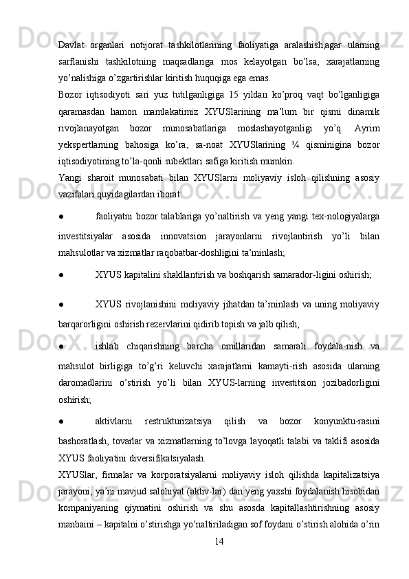 Davlat   organlari   notijorat   tashkilotlarining   faoliyatiga   aralashish,agar   ularning
sarflanishi   tashkilotning   maqsadlariga   mos   kelayotgan   bo’lsa,   xarajatlarning
yo’nalishiga o’zgartirishlar kiritish huquqiga ega emas.  
Bozor   iqtisodiyoti   sari   yuz   tutilganligiga   15   yildan   ko’proq   vaqt   bo’lganligiga
qaramasdan   hamon   mamlakatimiz   XYUSlarining   ma’lum   bir   qismi   dinamik
rivojlanayotgan   bozor   munosabatlariga   moslashayotganligi   yo’q.   Ayrim
yekspertlarning   bahosiga   ko’ra,   sa-noat   XYUSlarining   ¼   qisminigina   bozor
iqtisodiyotining to’la-qonli subektlari safiga kiritish mumkin.
Yangi   sharoit   munosabati   bilan   XYUSlarni   moliyaviy   isloh   qilishning   asosiy
vazifalari quyidagilardan iborat:
● faoliyatni  bozor  talablariga yo’naltirish  va yeng yangi  tex-nologiyalarga
investitsiyalar   asosida   innovatsion   jarayonlarni   rivojlantirish   yo’li   bilan
mahsulotlar va xizmatlar raqobatbar-doshligini ta’minlash;
● XYUS kapitalini shakllantirish va boshqarish samarador-ligini oshirish;
● XYUS   rivojlanishini   moliyaviy   jihatdan   ta’minlash   va   uning   moliyaviy
barqarorligini oshirish rezervlarini qidirib topish va jalb qilish;
● ishlab   chiqarishning   barcha   omillaridan   samarali   foydala-nish   va
mahsulot   birligiga   to’g’ri   keluvchi   xarajatlarni   kamayti-rish   asosida   ularning
daromadlarini   o’stirish   yo’li   bilan   XYUS-larning   investitsion   jozibadorligini
oshirish;
● aktivlarni   restrukturizatsiya   qilish   va   bozor   konyunktu-rasini
bashoratlash,   tovarlar  va  xizmatlarning  to’lovga  layoqatli  talabi   va  taklifi  asosida
XYUS faoliyatini diversifikatsiyalash.
XYUSlar,   firmalar   va   korporatsiyalarni   moliyaviy   isloh   qilishda   kapitalizatsiya
jarayoni, ya’ni mavjud salohiyat (aktiv-lar) dan yeng yaxshi foydalanish hisobidan
kompaniyaning   qiymatini   oshirish   va   shu   asosda   kapitallashtirishning   asosiy
manbaini – kapitalni o’stirishga yo’naltiriladigan sof foydani o’stirish alohida o’rin
14 