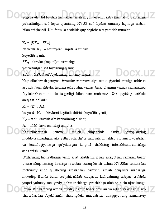 yegallaydi. Sof foydani kapitallashtirish koyeffi-siyenti aktiv (kapital)ni oshirishga
yo’naltirilgan   sof   foyda   qismining   XYUS   sof   foydasi   umumiy   hajmiga   nisbati
bilan aniqlanadi. Uni formula shaklida quyidagicha aks yettirish mumkin:
K
k  = (S F
kq  : SF
uh ),
bu yerda:  K
k    – sof foydani kapitallashtirish 
koyeffitsiyenti;
SF
kq – aktivlar (kapital)ni oshirishga 
yo’naltirilgan sof foydaning qismi;
SF
uh  –  XYUS sof foydasining umumiy hajmi.
Kapitallashtirish   jarayoni   investitsion-innovatsiya   strate-giyasini   amalga   oshirish
asosida faqat aktivlar hajmini oshi-rishni yemas, balki ularning yanada samaraliroq
foydalanilishini   ko’zda   tutganligi   bilan   ham   muhimdir.   Uni   quyidagi   tartibda
aniqlasa bo’ladi:
K
a  = (K о’
 : A
o ),
bu yerda:  K
a  – aktivlarni kapitallashtirish koyeffitsiyenti;
K
о’  – tahlil davrida o’z kapitalining o’sishi;
A
o  – tahlil davri oxiridagi aktivlar.
Kapitallashtirish   jarayoni   ishlab   chiqarishda   ilmiy   yutuq-larning
moddiylashganligini   aks   yettiruvchi   ilg’or   innovatsion   ishlab   chiqarish   vositalari
va   texnologiyalariga   qo’yiladigan   ka-pital   shaklning   intellektuallashtirishga
asoslanishi kerak.
O’zlarining   faoliyatlariga   yangi   sifat   talablarini   ilgari   surayotgan   samarali   bozor
o’zaro   aloqalarining   tizimiga   nisbatan   tezroq   kirish   uchun   XYUSlar   tomonidan
moliyaviy   isloh   qilish-ning   asoslangan   dasturini   ishlab   chiqilishi   maqsadga
muvofiq.   Bunda   butun   xo’jalik-ishlab   chiqarish   faoliyatining   natijasi   si-fatida
yuqori   yakuniy   moliyaviy   ko’rsatkichlarga   yerishishga   alohida   o’rin   ajratilmog’i
lozim. Bir vaqtning o’zida bunday dastur bozor omillari va iqtisodiy o’sish shart-
sharoitlaridan   foydalanish,   shuningdek,   innovatsion   taraqqiyotning   zamonaviy
15