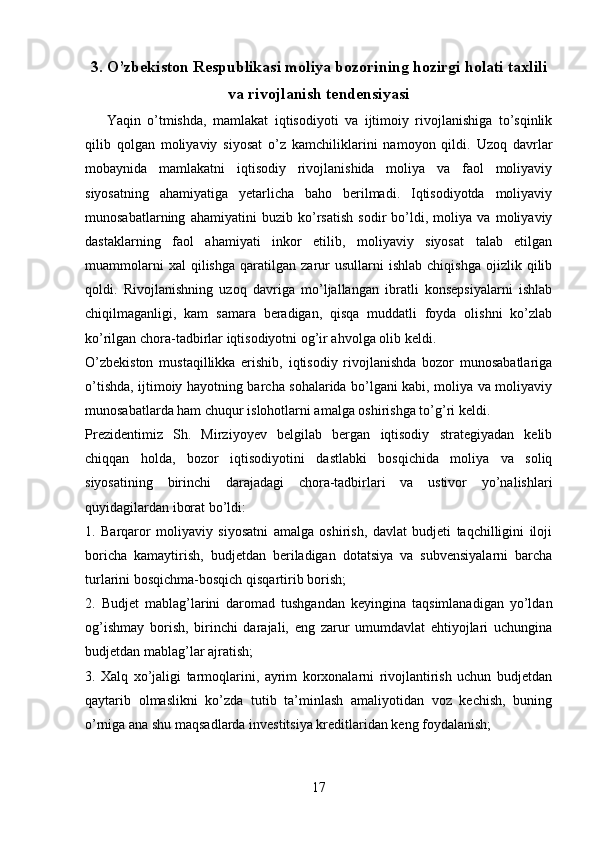 3. O’zbekiston Respublikasi moliya bozorining hozirgi holati taxlili
va rivojlanish tendensiyasi
Yaqin   o’tmishda,   mamlakat   iqtisodiyoti   va   ijtimoiy   rivojlanishiga   to’sqinlik
qilib   qolgan   moliyaviy   siyosat   o’z   kamchiliklarini   namoyon   qildi.   Uzoq   davrlar
mobaynida   mamlakatni   iqtisodiy   rivojlanishida   moliya   va   faol   moliyaviy
siyosatning   ahamiyatiga   yetarlicha   baho   berilmadi.   Iqtisodiyotda   moliyaviy
munosabatlarning   ahamiyatini   buzib   ko’rsatish   sodir   bo’ldi,   moliya   va   moliyaviy
dastaklarning   faol   ahamiyati   inkor   etilib,   moliyaviy   siyosat   talab   etilgan
muammolarni   xal   qilishga   qaratilgan   zarur   usullarni   ishlab   chiqishga   ojizlik   qilib
qoldi.   Rivojlanishning   uzoq   davriga   mo’ljallangan   ibratli   konsepsiyalarni   ishlab
chiqilmaganligi,   kam   samara   beradigan,   qisqa   muddatli   foyda   olishni   ko’zlab
ko’rilgan chora-tadbirlar iqtisodiyotni og’ir ahvolga olib keldi.
O’zbekiston   mustaqillikka   erishib,   iqtisodiy   rivojlanishda   bozor   munosabatlariga
o’tishda, ijtimoiy hayotning barcha sohalarida bo’lgani kabi, moliya va moliyaviy
munosabatlarda ham chuqur islohotlarni amalga oshirishga to’g’ri keldi.
Prezidentimiz   Sh.   Mirziyoyev   belgilab   bergan   iqtisodiy   strategiyadan   kelib
chiqqan   holda,   bozor   iqtisodiyotini   dastlabki   bosqichida   moliya   va   soliq
siyosatining   birinchi   darajadagi   chora-tadbirlari   va   ustivor   yo’nalishlari
quyidagilardan iborat bo’ldi:
1.   Barqaror   moliyaviy   siyosatni   amalga   oshirish,   davlat   budjeti   taqchilligini   iloji
boricha   kamaytirish,   budjetdan   beriladigan   dotatsiya   va   subvensiyalarni   barcha
turlarini bosqichma-bosqich qisqartirib borish;
2.   Budjet   mablag’larini   daromad   tushgandan   keyingina   taqsimlanadigan   yo’ldan
og’ishmay   borish,   birinchi   darajali,   eng   zarur   umumdavlat   ehtiyojlari   uchungina
budjetdan mablag’lar ajratish; 
3.   Xalq   xo’jaligi   tarmoqlarini,   ayrim   korxonalarni   rivojlantirish   uchun   budjetdan
qaytarib   olmaslikni   ko’zda   tutib   ta’minlash   amaliyotidan   voz   kechish,   buning
o’rniga ana shu maqsadlarda investitsiya kreditlaridan keng foydalanish;
17 