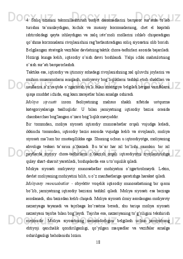 4.   Soliq   tizimini   takomillashtirish   budjet   daromadlarini   barqaror   sur’atda   to’lab
turishni   ta’minlaydigan,   kichik   va   xususiy   korxonalarning,   chet   el   kapitali
ishtirokidagi   qayta   ishlaydigan   va   xalq   iste’moli   mollarini   ishlab   chiqaradigan
qo’shma korxonalarni rivojlanishini rag’batlantiradigan soliq siyosatini olib borish.
Belgilangan strategik vazifalar davlatning taktik chora-tadbirlari asosida bajariladi.
Hozirgi   kunga   kelib,   iqtisodiy   o’sish   davri   boshlandi.   Yalpi   ichki   mahsulotning
o’sish sur’ati barqarorlashdi. 
Taktika esa, iqtisodiy va ijtimoiy sohadagi rivojlanishning xal qiluvchi joylarini va
muhim muammolarni aniqlash, moliyaviy bog’liqliklarni tashkil etish shakllari va
usullarini o’z vaqtida o’zgartirish yo’li bilan strategiya belgilab bergan vazifalarni
qisqa muddat ichida, eng kam xarajatlar bilan amalga oshiradi.
Moliya   siyosati   inson   faoliyatining   mahsus   shakli   sifatida   ustqurma
kategoriyalariga   taalluqlidir.   U   bilan   jamiyatning   iqtisodiy   bazisi   orasida
chambarchas bog’langan o’zaro bog’liqlik mavjuddir. 
Bir   tomondan,   moliya   siyosati   iqtisodiy   munosabatlar   orqali   vujudga   keladi,
ikkinchi   tomondan,   iqtisodiy   bazis   asosida   vujudga   kelib   va   rivojlanib,   moliya
siyosati ma’lum bir mustaqillikka ega. Shuning uchun u iqtisodiyotga, moliyaning
ahvoliga   teskari   ta’sirini   o’tkazadi.   Bu   ta’sir   har   xil   bo’lishi   mumkin:   bir   xil
paytlarda   siyosiy   chora-tadbirlarni   o’tkazish   orqali   iqtisodiyotni   rivojlantirishga
qulay shart-sharoit yaratiladi, boshqalarda esa u to’sqinlik qiladi.
Moliya   siyosati   moliyaviy   munosabatlar   mohiyatini   o’zgartirolmaydi.   Lekin,
davlat moliyaning mohiyatini bilib, u o’z manfaatlariga qaratishga harakat qiladi.
Moliyaviy   munosabatlar   -   obyektiv   voqelik   iqtisodiy   munosabatining   bir   qismi
bo’lib,   jamiyatning   iqtisodiy   bazisini   tashkil   qiladi.   Moliya   siyosati   esa   bazisga
asoslanadi, shu bazisdan kelib chiqadi. Moliya siyosati ilmiy asoslangan moliyaviy
nazariyaga   tayanadi   va   tajribaga   ko’rsatma   beradi,   shu   tariqa   moliya   siyosati
nazariyani tajriba bilan bog’laydi. Tajriba esa, nazariyaning to’g’riligini tekshirish
mezonidir.   Moliya   siyosatining   samaradorligini   belgilash   uchun   jamiyatning
ehtiyoji   qanchalik   qondirilganligi,   qo’yilgan   maqsadlar   va   vazifalar   amalga
oshirilganligi baholanishi lozim.
18