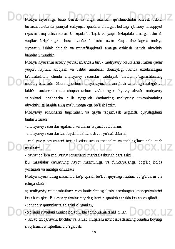 Moliya   siyosatiga   baho   berish   va   unga   tuzatish,   qo’shimchalar   kiritish   uchun
birinchi   navbatda   jamiyat   ehtiyojini   qondira   oladigan   holdagi   ijtimoiy   taraqqiyot
rejasini   aniq   bilish   zarur.   U   rejada   bo’lajak   va   yaqin   kelajakda   amalga   oshirish
vaqtlari   belgilangan   chora-tadbirlar   bo’lishi   lozim.   Faqat   shundagina   moliya
siyosatini   ishlab   chiqish   va   muvaffaqqiyatli   amalga   oshirish   hamda   obyektiv
baholash mumkin.
Moliya siyosatini asosiy yo’nalishlaridan biri - moliyaviy resurslarni imkon qadar
yuqori   hajmini   aniqlash   va   ushbu   manbalar   doimiyligi   hamda   uzluksizligini
ta’minlashdir,   chunki   moliyaviy   resurslar   salohiyati   barcha   o’zgarishlarning
moddiy bazasidir. Shuning uchun moliya siyosatini aniqlash va uning strategik va
taktik   asoslarini   ishlab   chiqish   uchun   davlatning   moliyaviy   ahvoli,   moliyaviy
salohiyati,   boshqacha   qilib   aytganda   davlatning   moliyaviy   imkoniyatining
obyektivligi haqida aniq ma’lumotga ega bo’lish lozim. 
Moliyaviy   resurslarni   taqsimlash   va   qayta   taqsimlash   negizida   quyidagilarni
tanlash turadi:
- moliyaviy resurslar egalarini va ularni taqsimlovchilarini;
- moliyaviy resurslardan foydalanishda ustivor yo’nalishlarni;
-   moliyaviy   resurslarni   tashkil   etish   uchun   manbalar   va   mablag’larni   jalb   etish
usullarini;
- davlat qo’lida moliyaviy resurslarni markazlashtirish darajasini.
Bu   masalalar   davlatning   hayot   mazmuniga   va   funksiyalariga   bog’liq   holda
yechiladi va amalga oshiriladi.
Moliya siyosatining mazmuni ko’p qirrali bo’lib, quyidagi muhim bo’g’inlarni o’z
ichiga oladi: 
a)   moliyaviy   munosabatlarni   rivojlantirishning   ilmiy   asoslangan   konsepsiyalarini
ishlab chiqish. Bu konsepsiyalar quyidagilarni o’rganish asosida ishlab chiqiladi:
- iqtisodiy qonunlar talablarini o’rganish;
- xo’jalik rivojlanishining holatini har tomonlama tahlil qilish;
- ishlab chiqaruvchi kuchlar va ishlab chiqarish munosabatlarining bundan keyingi
rivojlanish istiqbollarini o’rganish;
19 