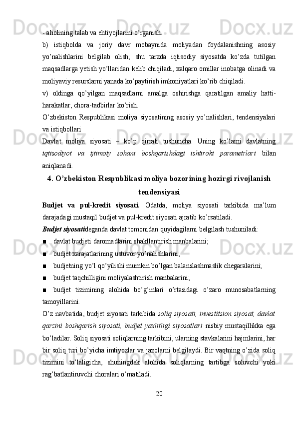 - aholining talab va ehtiyojlarini o’rganish.
b)   istiqbolda   va   joriy   davr   mobaynida   moliyadan   foydalanishning   asosiy
yo’nalishlarini   belgilab   olish;   shu   tarzda   iqtisodiy   siyosatda   ko’zda   tutilgan
maqsadlarga yetish yo’llaridan kelib chiqiladi, xalqaro omillar inobatga olinadi va
moliyaviy resurslarni yanada ko’paytirish imkoniyatlari ko’rib chiqiladi.
v)   oldinga   qo’yilgan   maqsadlarni   amalga   oshirishga   qaratilgan   amaliy   hatti-
harakatlar, chora-tadbirlar ko’rish. 
O’zbekiston   Respublikasi   moliya   siyosatining   asosiy   yo’nalishlari,   tendensiyalari
va istiqbollari
Davlat   moliya   siyosati   –   ko’p   qirrali   tushuncha.   Uning   ko’lami   davlatning
iqtisodiyot   va   ijtimoiy   sohani   boshqarishdagi   ishtiroki   parametrlari   bilan
aniqlanadi. 
4. O’zbekiston Respublikasi moliya bozorining hozirgi rivojlanish
tendensiyasi
Budjet   va   pul-kredit   siyosati.   Odatda,   moliya   siyosati   tarkibida   ma’lum
darajadagi mustaqil budjet va pul-kredit siyosati ajratib ko’rsatiladi.
Budjet siyosati deganda davlat tomonidan quyidagilarni belgilash tushuniladi:
■ davlat budjeti daromadlarini shakllantirish manbalarini;
■ budjet xarajatlarining ustuvor yo’nalishlarini;
■ budjetning yo’l qo’yilishi mumkin bo’lgan balanslashmaslik chegaralarini;
■ budjet taqchilligini moliyalashtirish manbalarini;
■ budjet   tizimining   alohida   bo’g’inlari   o’rtasidagi   o’zaro   munosabatlarning
tamoyillarini.
O’z   navbatida,  budjet   siyosati   tarkibida   soliq  siyosati,  investitsion   siyosat,   davlat
qarzini   boshqarish   siyosati,   budjet   yaxlitligi   siyosatlari   nisbiy   mustaqillikka   ega
bo’ladilar. Soliq siyosati soliqlarning tarkibini, ularning stavkalarini hajmlarini, har
bir soliq turi bo’yicha imtiyozlar va jazolarni belgilaydi. Bir vaqtning o’zida soliq
tizimini   to’laligicha,   shuningdek   alohida   soliqlarning   tartibga   soluvchi   yoki
rag’batlantiruvchi choralari o’rnatiladi.
20 