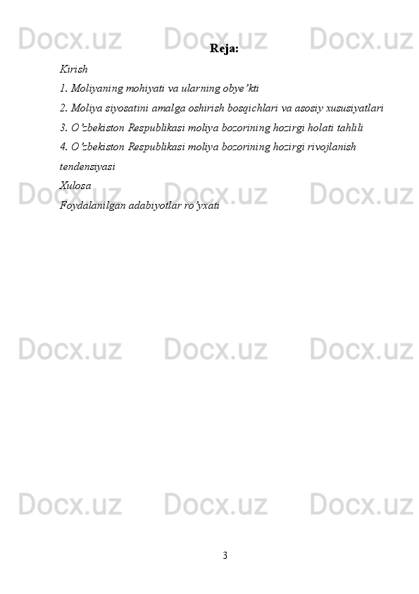 Reja:
Kirish
1. Moliyaning mohiyati va  ularning obye’kti
2 . Moliya siyosatini amalga oshirish bosqichlari va asosiy xususiyatlari 
3. O’zbekiston Respublikasi moliya bozorining hozirgi holati tahlili
4. O’zbekiston Respublikasi moliya bozorining hozirgi rivojlanish 
tendensiyasi
Xulosa
Foydalanilgan adabiyotlar ro’yxati
3