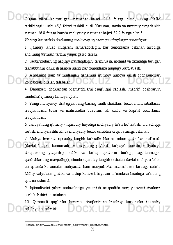 O’tgan   yilda   ko’rsatilgan   xizmatlar   hajmi   21,3   foizga   o’sib,   uning   YaIM
tarkibidagi ulushi 45,3 foizni tashkil qildi. Xususan, savdo va umumiy ovqatlanish
xizmati 26,8 foizga hamda moliyaviy xizmatlar hajmi 32,2 foizga o’sdi 1
.
Hozirgi bosqichda davlatning moliyaviy siyosati quyidagilarga qaratilgan:
1.   Ijtimoiy   ishlab   chiqarish   samaradorligini   har   tomonlama   oshirish   hisobiga
aholining turmush tarzini yuqoriga ko’tarish.
2. Tadbirkorlarning haqiqiy mustaqilligini ta’minlash, mehnat va xizmatga bo’lgan
tashabbusini oshirish hamda ularni har tomonlama huquqiy kafolatlash.
3.   Aholining   kam   ta’minlangan   qatlamini   ijtimoiy   himoya   qilish   (pensionerlar,
ko’p bolali oilalar, talabalar).
4.   Daromadi   cheklangan   xizmatchilarni   (sog’liqni   saqlash,   maorif,   boshqaruv,
mudofaa) ijtimoiy himoya qilish.
5. Yangi moliyaviy strategiya, rang-barang mulk shakllari, bozor munosabatlarini
rivojlantirish,   tovar   va   mahsulotlar   bozorini,   ish   kuchi   va   kapital   bozorlarini
rivojlantirish.
6. Jamiyatning ijtimoiy - iqtisodiy hayotiga moliyaviy ta’sir ko’rsatish, uni soliqqa
tortish, moliyalashtirish va moliyaviy bozor uslublari orqali amalga oshirish.
7.   Moliya   tizimida   iqtisodiy   tanglik   ko’rsatkichlarini   imkon   qadar   bartaraf   etish
(davlat   budjeti   kamomadi,   emissiyaning   joylarda   ko’payib   borishi,   inflyatsiya
darajasining   yuqoriligi,   ichki   va   tashqi   qarzlarni   borligi,   tugallanmagan
qurilishlarning mavjudligi), chunki iqtisodiy tanglik nisbatan davlat moliyasi bilan
bir   qatorda   korxonalar   moliyasida   ham   mavjud.   Pul   muomalasini   tartibga   solish.
Milliy valyutaning ichki va tashqi konvertatsiyasini  ta’minlash hisobiga so’mning
qadrini oshirish.
9.   Iqtisodiyotni   jahon   andozalariga   yetkazish   maqsadida   xorijiy   investitsiyalarni
kirib kelishini ta’minlash.
10.   Qimmatli   qog’ozlar   bozorini   rivojlantirish   hisobiga   korxonalar   iqtisodiy
salohiyatini oshirish.
1
 Manba: http://www.cbu.uz/uz/monet_policy/monet_direct2009.htm
21 