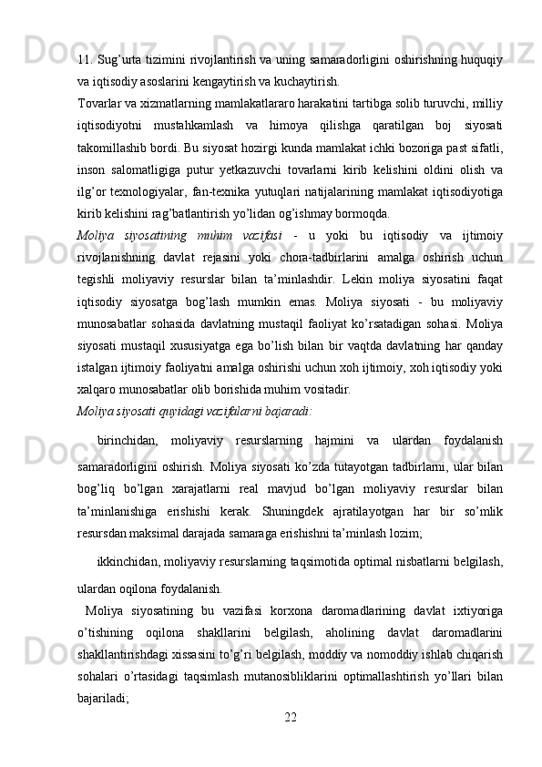 11. Sug’urta tizimini rivojlantirish va uning samaradorligini oshirishning huquqiy
va iqtisodiy asoslarini kengaytirish va kuchaytirish.
Tovarlar va xizmatlarning mamlakatlararo harakatini tartibga solib turuvchi, milliy
iqtisodiyotni   mustahkamlash   va   himoya   qilishga   qaratilgan   boj   siyosati
takomillashib bordi. Bu siyosat hozirgi kunda mamlakat ichki bozoriga past sifatli,
inson   salomatligiga   putur   yetkazuvchi   tovarlarni   kirib   kelishini   oldini   olish   va
ilg’or   texnologiyalar,   fan-texnika   yutuqlari   natijalarining   mamlakat   iqtisodiyotiga
kirib kelishini rag’batlantirish yo’lidan og’ishmay bormoqda.
Moliya   siyosatining   muhim   vazifasi   -   u   yoki   bu   iqtisodiy   va   ijtimoiy
rivojlanishning   davlat   rejasini   yoki   chora-tadbirlarini   amalga   oshirish   uchun
tegishli   moliyaviy   resurslar   bilan   ta’minlashdir.   Lekin   moliya   siyosatini   faqat
iqtisodiy   siyosatga   bog’lash   mumkin   emas.   Moliya   siyosati   -   bu   moliyaviy
munosabatlar   sohasida   davlatning   mustaqil   faoliyat   ko’rsatadigan   sohasi.   Moliya
siyosati   mustaqil   xususiyatga   ega   bo’lish   bilan   bir   vaqtda   davlatning   har   qanday
istalgan ijtimoiy faoliyatni amalga oshirishi uchun xoh ijtimoiy, xoh iqtisodiy yoki
xalqaro munosabatlar olib borishida muhim vositadir.
Moliya siyosati quyidagi vazifalarni bajaradi:
✔ birinchidan,   moliyaviy   resurslarning   hajmini   va   ulardan   foydalanish
samaradorligini   oshirish.   Moliya  siyosati  ko’zda  tutayotgan  tadbirlarni,  ular  bilan
bog’liq   bo’lgan   xarajatlarni   real   mavjud   bo’lgan   moliyaviy   resurslar   bilan
ta’minlanishiga   erishishi   kerak.   Shuningdek   ajratilayotgan   har   bir   so’mlik
resursdan maksimal darajada samaraga erishishni ta’minlash lozim;
✔ ikkinchidan, moliyaviy resurslarning taqsimotida optimal nisbatlarni belgilash,
ulardan oqilona foydalanish.
  Moliya   siyosatining   bu   vazifasi   korxona   daromadlarining   davlat   ixtiyoriga
o’tishining   oqilona   shakllarini   belgilash,   aholining   davlat   daromadlarini
shakllantirishdagi xissasini to’g’ri belgilash, moddiy va nomoddiy ishlab chiqarish
sohalari   o’rtasidagi   taqsimlash   mutanosibliklarini   optimallashtirish   yo’llari   bilan
bajariladi;
22