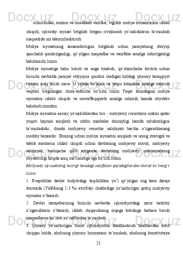 ✔ uchinchidan, muhim va murakkab vazifasi, tegishli moliya mexanizmini ishlab
chiqish,   iqtisodiy   siyosat   belgilab   bergan   rivojlanish   yo’nalishlarini   ta’minlash
maqsadida uni takomillashtirish.
Moliya   siyosatining   samaradorligini   belgilash   uchun   jamiyatning   ehtiyoji
qanchalik   qondirilganligi,   qo’yilgan   maqsadlar   va   vazifalar   amalga   oshirilganligi
baholanishi lozim.
Moliya   siyosatiga   baho   berish   va   unga   tuzatish,   qo’shimchalar   kiritish   uchun
birinchi   navbatda   jamiyat   ehtiyojini   qondira   oladigan   holdagi   ijtimoiy   taraqqiyot
rejasini   aniq   bilish   zarur.   U   rejada   bo’lajak   va   yaqin   kelajakda   amalga   oshirish
vaqtlari   belgilangan   chora-tadbirlar   bo’lishi   lozim.   Faqat   shundagina   moliya
siyosatini   ishlab   chiqish   va   muvaffaqqiyatli   amalga   oshirish   hamda   obyektiv
baholash mumkin.
Moliya siyosatini asosiy yo’nalishlaridan biri - moliyaviy resurslarni imkon qadar
yuqori   hajmini   aniqlash   va   ushbu   manbalar   doimiyligi   hamda   uzluksizligini
ta’minlashdir,   chunki   moliyaviy   resurslar   salohiyati   barcha   o’zgarishlarning
moddiy bazasidir. Shuning uchun moliya siyosatini aniqlash va uning strategik va
taktik   asoslarini   ishlab   chiqish   uchun   davlatning   moliyaviy   ahvoli,   moliyaviy
salohiyati,   boshqacha   qilib   aytganda   davlatning   moliyaviy   imkoniyatining
obyektivligi haqida aniq ma’lumotga ega bo’lish lozim. 
Moliyaviy siyosatining hozirgi kundagi vazifalari quyidagilardan iborat bo’lmog’i
lozim:
1.   Respublika   davlat   budjetidagi   taqchillikni   yo’l   qo’yilgan   eng   kam   daraja
doirasida   (YaIMning   2-3   %i   atrofida)   cheklashga   yo’naltirilgan   qattiq   moliyaviy
siyosatni o’tkazish.
2.   Davlat   xarajatlarining   birinchi   navbatda   iqtisodiyotdagi   zarur   tarkibiy
o’zgarishlarni   o’tkazish,   ishlab   chiqarishning   orqaga   ketishiga   barham   berish
maqsadlarini ko’zlab yo’naltirishni ta’minlash.
3.   Ijtimoiy   yo’naltirilgan   bozor   iqtisodiyotini   shakllantirish   talablaridan   kelib
chiqqan   holda,   aholining   ijtimoiy   himoyasini   ta’minlash,   aholining   konstitutsiya
23 