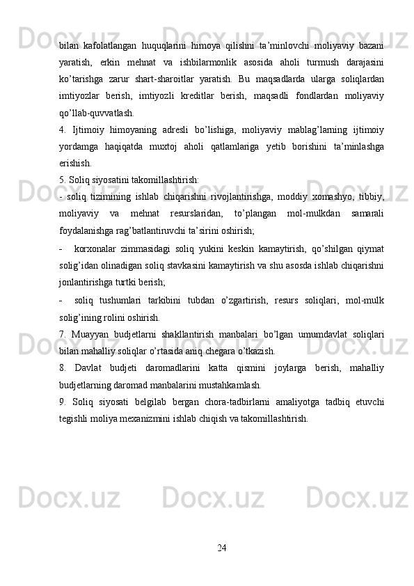 bilan   kafolatlangan   huquqlarini   himoya   qilishni   ta’minlovchi   moliyaviy   bazani
yaratish,   erkin   mehnat   va   ishbilarmonlik   asosida   aholi   turmush   darajasini
ko’tarishga   zarur   shart-sharoitlar   yaratish.   Bu   maqsadlarda   ularga   soliqlardan
imtiyozlar   berish,   imtiyozli   kreditlar   berish,   maqsadli   fondlardan   moliyaviy
qo’llab-quvvatlash.
4.   Ijtimoiy   himoyaning   adresli   bo’lishiga,   moliyaviy   mablag’larning   ijtimoiy
yordamga   haqiqatda   muxtoj   aholi   qatlamlariga   yetib   borishini   ta’minlashga
erishish.
5. Soliq siyosatini takomillashtirish:
-   soliq   tizimining   ishlab   chiqarishni   rivojlantirishga,   moddiy   xomashyo,   tibbiy,
moliyaviy   va   mehnat   resurslaridan,   to’plangan   mol-mulkdan   samarali
foydalanishga rag’batlantiruvchi ta’sirini oshirish;
- korxonalar   zimmasidagi   soliq   yukini   keskin   kamaytirish,   qo’shilgan   qiymat
solig’idan olinadigan soliq stavkasini kamaytirish va shu asosda ishlab chiqarishni
jonlantirishga turtki berish;
- soliq   tushumlari   tarkibini   tubdan   o’zgartirish,   resurs   soliqlari,   mol-mulk
solig’ining rolini oshirish.
7.   Muayyan   budjetlarni   shakllantirish   manbalari   bo’lgan   umumdavlat   soliqlari
bilan mahalliy soliqlar o’rtasida aniq chegara o’tkazish.
8.   Davlat   budjeti   daromadlarini   katta   qismini   joylarga   berish,   mahalliy
budjetlarning daromad manbalarini mustahkamlash.
9.   Soliq   siyosati   belgilab   bergan   chora-tadbirlarni   amaliyotga   tadbiq   etuvchi
tegishli moliya mexanizmini ishlab chiqish va takomillashtirish.
24 