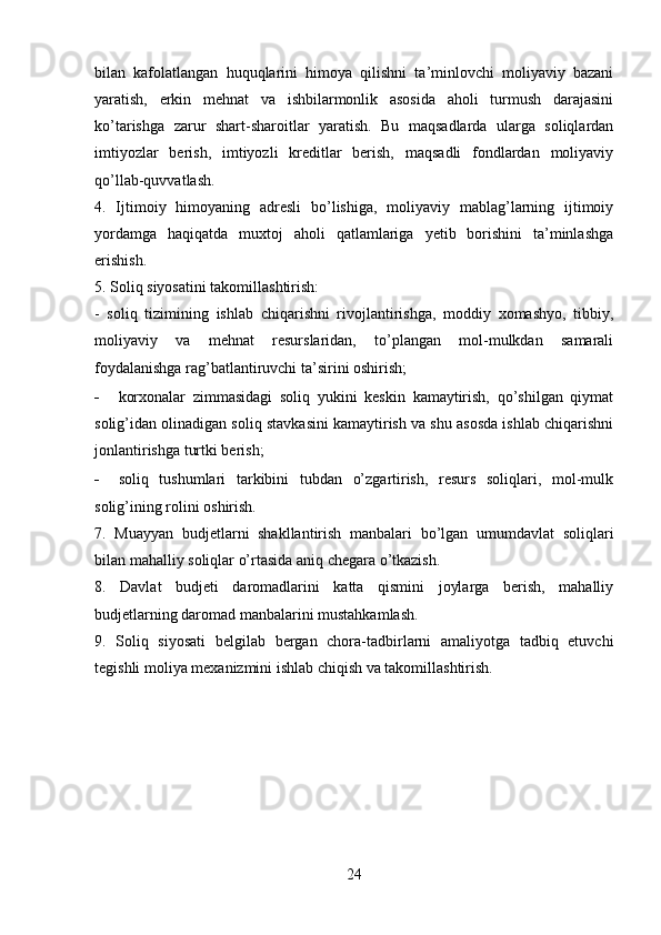 bilan   kafolatlangan   huquqlarini   himoya   qilishni   ta’minlovchi   moliyaviy   bazani
yaratish,   erkin   mehnat   va   ishbilarmonlik   asosida   aholi   turmush   darajasini
ko’tarishga   zarur   shart-sharoitlar   yaratish.   Bu   maqsadlarda   ularga   soliqlardan
imtiyozlar   berish,   imtiyozli   kreditlar   berish,   maqsadli   fondlardan   moliyaviy
qo’llab-quvvatlash.
4.   Ijtimoiy   himoyaning   adresli   bo’lishiga,   moliyaviy   mablag’larning   ijtimoiy
yordamga   haqiqatda   muxtoj   aholi   qatlamlariga   yetib   borishini   ta’minlashga
erishish.
5. Soliq siyosatini takomillashtirish:
-   soliq   tizimining   ishlab   chiqarishni   rivojlantirishga,   moddiy   xomashyo,   tibbiy,
moliyaviy   va   mehnat   resurslaridan,   to’plangan   mol-mulkdan   samarali
foydalanishga rag’batlantiruvchi ta’sirini oshirish;
- korxonalar   zimmasidagi   soliq   yukini   keskin   kamaytirish,   qo’shilgan   qiymat
solig’idan olinadigan soliq stavkasini kamaytirish va shu asosda ishlab chiqarishni
jonlantirishga turtki berish;
- soliq   tushumlari   tarkibini   tubdan   o’zgartirish,   resurs   soliqlari,   mol-mulk
solig’ining rolini oshirish.
7.   Muayyan   budjetlarni   shakllantirish   manbalari   bo’lgan   umumdavlat   soliqlari
bilan mahalliy soliqlar o’rtasida aniq chegara o’tkazish.
8.   Davlat   budjeti   daromadlarini   katta   qismini   joylarga   berish,   mahalliy
budjetlarning daromad manbalarini mustahkamlash.
9.   Soliq   siyosati   belgilab   bergan   chora-tadbirlarni   amaliyotga   tadbiq   etuvchi
tegishli moliya mexanizmini ishlab chiqish va takomillashtirish.
24