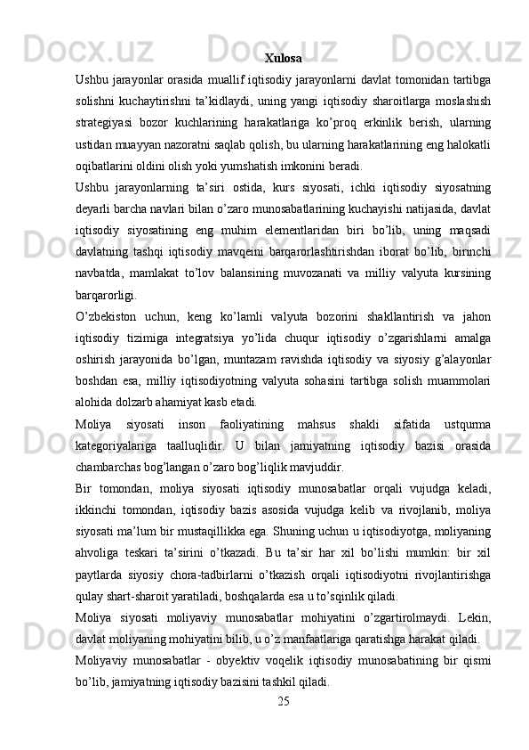 Xulosa
Ushbu  jarayonlar   orasida  muallif   iqtisodiy   jarayonlarni  davlat  tomonidan  tartibga
solishni   kuchaytirishni   ta’kidlaydi,   uning   yangi   iqtisodiy   sharoitlarga   moslashish
strategiyasi   bozor   kuchlarining   harakatlariga   ko’proq   erkinlik   berish,   ularning
ustidan muayyan nazoratni saqlab qolish, bu ularning harakatlarining eng halokatli
oqibatlarini oldini olish yoki yumshatish imkonini beradi.
Ushbu   jarayonlarning   ta’siri   ostida,   kurs   siyosati,   ichki   iqtisodiy   siyosatning
deyarli barcha navlari bilan o’zaro munosabatlarining kuchayishi natijasida, davlat
iqtisodiy   siyosatining   eng   muhim   elementlaridan   biri   bo’lib,   uning   maqsadi
davlatning   tashqi   iqtisodiy   mavqeini   barqarorlashtirishdan   iborat   bo’lib,   birinchi
navbatda,   mamlakat   to’lov   balansining   muvozanati   va   milliy   valyuta   kursining
barqarorligi.
O’zbekiston   uchun,   keng   ko’lamli   valyuta   bozorini   shakllantirish   va   jahon
iqtisodiy   tizimiga   integratsiya   yo’lida   chuqur   iqtisodiy   o’zgarishlarni   amalga
oshirish   jarayonida   bo’lgan,   muntazam   ravishda   iqtisodiy   va   siyosiy   g’alayonlar
boshdan   esa,   milliy   iqtisodiyotning   valyuta   sohasini   tartibga   solish   muammolari
alohida dolzarb ahamiyat kasb etadi.
Moliya   siyosati   inson   faoliyatining   mahsus   shakli   sifatida   ustqurma
kategoriyalariga   taalluqlidir.   U   bilan   jamiyatning   iqtisodiy   bazisi   orasida
chambarchas bog’langan o’zaro bog’liqlik mavjuddir. 
Bir   tomondan,   moliya   siyosati   iqtisodiy   munosabatlar   orqali   vujudga   keladi,
ikkinchi   tomondan,   iqtisodiy   bazis   asosida   vujudga   kelib   va   rivojlanib,   moliya
siyosati ma’lum bir mustaqillikka ega. Shuning uchun u iqtisodiyotga, moliyaning
ahvoliga   teskari   ta’sirini   o’tkazadi.   Bu   ta’sir   har   xil   bo’lishi   mumkin:   bir   xil
paytlarda   siyosiy   chora-tadbirlarni   o’tkazish   orqali   iqtisodiyotni   rivojlantirishga
qulay shart-sharoit yaratiladi, boshqalarda esa u to’sqinlik qiladi.
Moliya   siyosati   moliyaviy   munosabatlar   mohiyatini   o’zgartirolmaydi.   Lekin,
davlat moliyaning mohiyatini bilib, u o’z manfaatlariga qaratishga harakat qiladi.
Moliyaviy   munosabatlar   -   obyektiv   voqelik   iqtisodiy   munosabatining   bir   qismi
bo’lib, jamiyatning iqtisodiy bazisini tashkil qiladi. 
25 