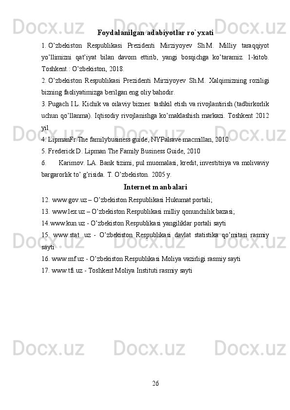 Foydalanilgan adabiyotlar ro`yxati
1. O’zbekiston   Respublikasi   Prezidenti   Mirziyoyev   Sh.M.   Milliy   taraqqiyot
yo’llimizni   qat’iyat   bilan   davom   ettirib,   yangi   bosqichga   ko’taramiz.   1-kitob.
Toshkent.: O’zbekiston, 2018.
2. O’zbekiston   Respublikasi   Prezidenti   Mirziyoyev   Sh.M.   Xalqimizning   roziligi
bizning faoliyatimizga berilgan eng oliy bahodir.
3. Pugach I.L. Kichik va oilaviy biznes: tashkil etish va rivojlantirish (tadbirkorlik
uchun  qo’llanma).  Iqtisodiy   rivojlanishga   ko’maklashish   markazi.   Toshkent   2012
yil
4. LipmanFr.The familybusiness guide, NYPalrave macmillan, 2010.
5. Frederick D. Lipman The Family Business Guide, 2010
6.  Karimov. LA. Bank tizimi, pul muomalasi, kredit, investitsiya va molivaviy
bargarorlik to’ g’risida. T. O’zbekiston. 2005 y.
Internet manbalari
12. www.gov.uz – O’zbekiston Respublikasi Hukumat portali; 
13. www.lex.uz – O’zbekiston Respublikasi milliy qonunchilik bazasi;
14.www.kun.uz - O’zbekiston Respublikasi yangiliklar portali sayti
15.   www.stat   .uz   -   O’zbekiston   Respublikasi   davlat   statistika   qo’mitasi   rasmiy
sayti
16. www.mf.uz - O’zbekiston Respublikasi Moliya vazirligi rasmiy sayti
17. www.tfi.uz - Toshkent Moliya Instituti rasmiy sayti
26 