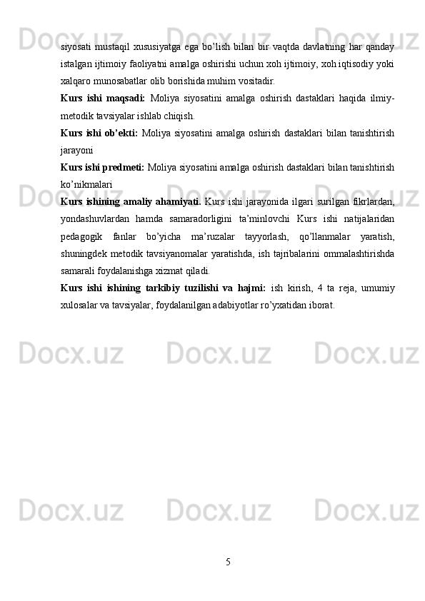 siyosati   mustaqil   xususiyatga   ega   bo’lish   bilan   bir   vaqtda   davlatning   har   qanday
istalgan ijtimoiy faoliyatni amalga oshirishi uchun xoh ijtimoiy, xoh iqtisodiy yoki
xalqaro munosabatlar olib borishida muhim vositadir.
Kurs   ishi   maqsadi:   Moliya   siyosatini   amalga   oshirish   dastaklari   haqida   ilmiy-
metodik tavsiyalar ishlab chiqish.
Kurs   ishi   ob’ekti:   Moliya   siyosatini   amalga   oshirish   dastaklari   bilan   tanishtirish
jarayoni
Kurs ishi predmeti:  Moliya siyosatini amalga oshirish dastaklari bilan tanishtirish
ko’nikmalari
Kurs   ishining   amaliy   ahamiyati.   Kurs   ishi   jarayonida   ilgari   surilgan   fikrlardan,
yondashuvlardan   hamda   samaradorligini   ta’minlovchi   Kurs   ishi   natijalaridan
pedagogik   fanlar   bo’yicha   ma’ruzalar   tayyorlash,   qo’llanmalar   yaratish,
shuningdek metodik tavsiyanomalar  yaratishda,  ish  tajribalarini  ommalashtirishda
samarali foydalanishga xizmat qiladi.
Kurs   ishi   ishining   tarkibiy   tuzilishi   va   hajmi:   ish   kirish,   4   ta   reja,   umumiy
xulosalar va tavsiyalar, foydalanilgan adabiyotlar ro’yxatidan iborat.
5
