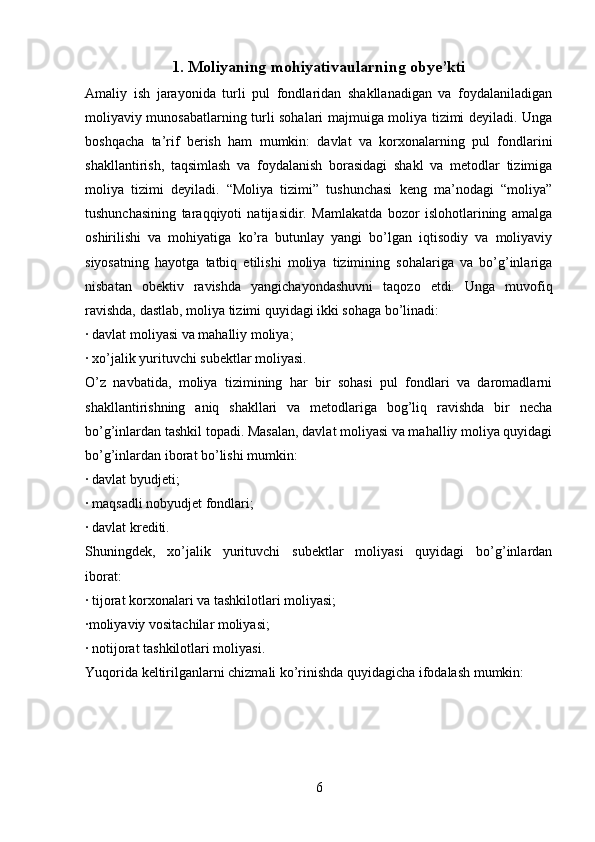 1. Moliyaning mohiyativa ularning obye’kti
Amaliy   ish   jarayonida   turli   pul   fondlaridan   shakllanadigan   va   foydalaniladigan
moliyaviy munosabatlarning turli sohalari majmuiga moliya tizimi deyiladi. Unga
boshqacha   ta’rif   berish   ham   mumkin:   davlat   va   korxonalarning   pul   fondlarini
shakllantirish,   taqsimlash   va   foydalanish   borasidagi   shakl   va   metodlar   tizimiga
moliya   tizimi   deyiladi.   “Moliya   tizimi”   tushunchasi   keng   ma’nodagi   “moliya”
tushunchasining   taraqqiyoti   natijasidir.   Mamlakatda   bozor   islohotlarining   amalga
oshirilishi   va   mohiyatiga   ko’ra   butunlay   yangi   bo’lgan   iqtisodiy   va   moliyaviy
siyosatning   hayotga   tatbiq   etilishi   moliya   tizimining   sohalariga   va   bo’g’inlariga
nisbatan   obektiv   ravishda   yangichayondashuvni   taqozo   etdi.   Unga   muvofiq
ravishda, dastlab, moliya tizimi quyidagi ikki sohaga bo’linadi:
∙  davlat moliyasi va mahalliy moliya;
∙  xo’jalik yurituvchi subektlar moliyasi.
O’z   navbatida,   moliya   tizimining   har   bir   sohasi   pul   fondlari   va   daromadlarni
shakllantirishning   aniq   shakllari   va   metodlariga   bog’liq   ravishda   bir   necha
bo’g’inlardan tashkil topadi. Masalan, davlat moliyasi va mahalliy moliya quyidagi
bo’g’inlardan iborat bo’lishi mumkin:
∙  davlat byudjeti;
∙  maqsadli nobyudjet fondlari;
∙  davlat krediti.
Shuningdek,   xo’jalik   yurituvchi   subektlar   moliyasi   quyidagi   bo’g’inlardan
iborat:
∙  tijorat korxonalari va tashkilotlari moliyasi;
∙ moliyaviy vositachilar moliyasi;
∙  notijorat tashkilotlari moliyasi.
Yuqorida keltirilganlarni chizmali ko’rinishda quyidagicha ifodalash mumkin:
6