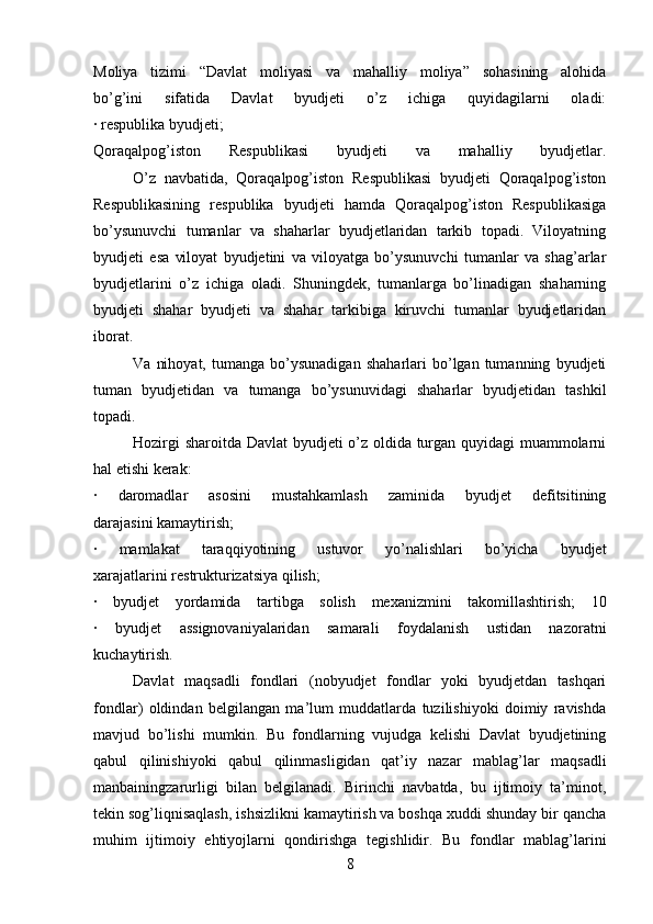 Moliya   tizimi   “Davlat   moliyasi   va   mahalliy   moliya”   sohasining   alohida
bo’g’ini   sifatida   Davlat   byudjeti   o’z   ichiga   quyidagilarni   oladi:
∙  respublika byudjeti;
Qoraqalpog’iston   Respublikasi   byudjeti   va   mahalliy   byudjetlar.
O’z   navbatida,   Qoraqalpog’iston   Respublikasi   byudjeti   Qoraqalpog’iston
Respublikasining   respublika   byudjeti   hamda   Qoraqalpog’iston   Respublikasiga
bo’ysunuvchi   tumanlar   va   shaharlar   byudjetlaridan   tarkib   topadi.   Viloyatning
byudjeti   esa   viloyat   byudjetini   va   viloyatga   bo’ysunuvchi   tumanlar   va   shag’arlar
byudjetlarini   o’z   ichiga   oladi.   Shuningdek,   tumanlarga   bo’linadigan   shaharning
byudjeti   shahar   byudjeti   va   shahar   tarkibiga   kiruvchi   tumanlar   byudjetlaridan
iborat.
Va   nihoyat,   tumanga   bo’ysunadigan   shaharlari   bo’lgan  tumanning   byudjeti
tuman   byudjetidan   va   tumanga   bo’ysunuvidagi   shaharlar   byudjetidan   tashkil
topadi.
Hozirgi sharoitda Davlat byudjeti o’z oldida turgan quyidagi muammolarni
hal etishi kerak:
∙   daromadlar   asosini   mustahkamlash   zaminida   byudjet   defitsitining
darajasini kamaytirish;
∙   mamlakat   taraqqiyotining   ustuvor   yo’nalishlari   bo’yicha   byudjet
xarajatlarini restrukturizatsiya qilish;
∙   byudjet   yordamida   tartibga   solish   mexanizmini   takomillashtirish;   10
∙   byudjet   assignovaniyalaridan   samarali   foydalanish   ustidan   nazoratni
kuchaytirish.
Davlat   maqsadli   fondlari   (nobyudjet   fondlar   yoki   byudjetdan   tashqari
fondlar)   oldindan   belgilangan   ma’lum   muddatlarda   tuzilishiyoki   doimiy   ravishda
mavjud   bo’lishi   mumkin.   Bu   fondlarning   vujudga   kelishi   Davlat   byudjetining
qabul   qilinishiyoki   qabul   qilinmasligidan   qat’iy   nazar   mablag’lar   maqsadli
manbainingzarurligi   bilan   belgilanadi.   Birinchi   navbatda,   bu   ijtimoiy   ta’minot,
tekin sog’liqnisaqlash, ishsizlikni kamaytirish va boshqa xuddi shunday bir qancha
muhim   ijtimoiy   ehtiyojlarni   qondirishga   tegishlidir.   Bu   fondlar   mablag’larini
8 