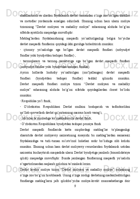 shakllantirish va ulardan foydalanish davlat tomonidan o’ziga xos bo’lgan shakllar
va   metodlar   yordamida   amalgan   oshiriladi.   Shuning   uchun   ham   ularni   moliya
tizimining   “Davlat   moliyasi   va   mahalliy   moliya”   sohasining   alohida   bo’g’ini
sifatida ajratilishi maqsadga muvofiqdir.
Mablag’lardan   foydalanishning   maqsadli   yo’naltirilganligi   belgisi   bo’yicha
davlat maqsadli fondlarini quyidagi ikki guruhga birlashtirish mumkin:
∙   ijtimoiy   yo’nalishga   ega   bo’lgan   davlat   maqsadli   fondlari   (nobyudjet
fondlar yoki byudjetdan tashqari fondlar) ;
∙   tarmoqlararo   va   tarmoq   xarakteriga   ega   bo’lgan   davlat   maqsadli   fondlari
(nobyudjet fondlar yoki byudjetdan tashqari fondlar).
Ayrim   hollarda   hududiy   yo’naltirilgan   (mo’ljallangan)   davlat   maqsadli
fondlari   (byudjetdan   tashqari   fondlar)   tashkil   qilinishi   mumkin.
Davlat   maqsadli   fondlari   moliya   tizimi   “Davlat   moliyasi   va   mahalliy
moliya”   sohasining   alohida   bo’g’ini   sifatida   quyidagilardan   iborat   bo’lishi
mumkin:
∙  Respublika yo’l fondi;
∙   O’zbekiston   Respublikasi   Davlat   mulkini   boshqarish   va   tadbirkorlikni
qo’llab-quvvatlash davlat qo’mitasining maxsus hisob varag’i;
∙  Ish bilan ta’minlashga ko’maklashuvchi davlat fondi;
∙  O’zbekiston Respublikasi byudjetdan tashqari pensiya fondi.
Davlat   maqsadli   fondlarida   katta   miqdordagi   mablag’lar   to’planganligi
sharoitida   davlat   moliyaviy   nazoratining   susayishi   bu   mablag’lardan   samarasiz
foydalanishga   va   turli-tuman   su’iste’mol   holatlari   sodir   bo’lishiga   olib   kelishi
mumkin.   Shuning   uchun   ham   davlat   moliyaviy   resurslaridan   foydalanish   ustidan
nazoratni kuchaytirish maqsadida ularni Davlat byudjetiga jamlash (konsolidatsiya
qilish)   maqsadga   muvofiqdir.   Bunda   jamlangan   fondlarning   maqsadli   yo’nalishi
o’zgartirilmasdan saqlanib qolishini ta’minlash lozim.
Davlat   krediti   moliya   tizimi   “Davlat   moliyasi   va   mahalliy   moliya”   sohasining
o’ziga xos bo’g’ini hisoblanadi. Uning o’ziga xosligi davlatning markazlashtirilgan
fondlariga   mablag’larni   jalb   qilishbo’yicha   moliya-kredit   munosabatlariga   doir
9 