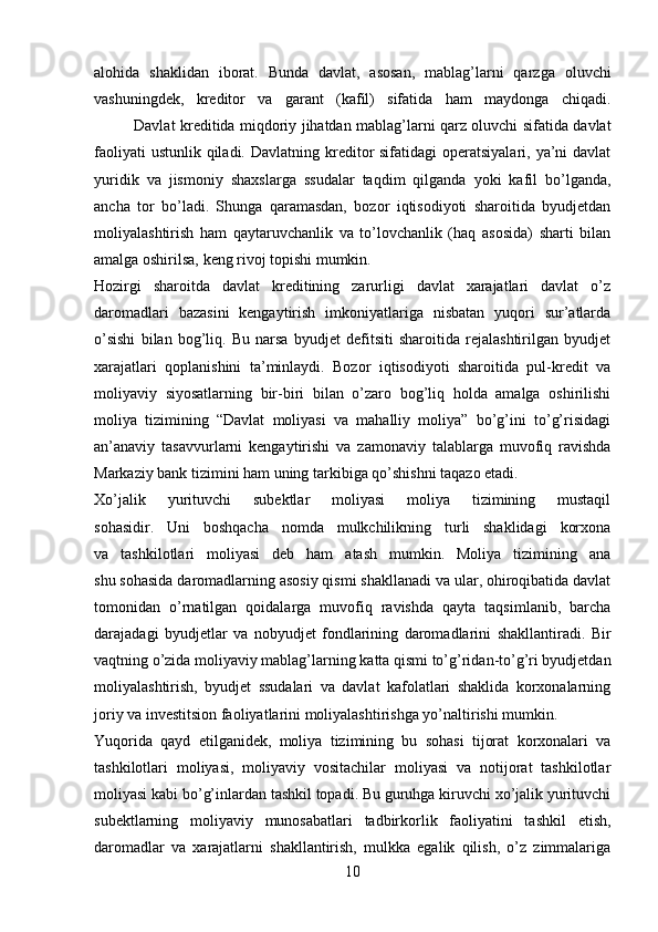 alohida   shaklidan   iborat.   Bunda   davlat,   asosan,   mablag’larni   qarzga   oluvchi
vashuningdek,   kreditor   va   garant   (kafil)   sifatida   ham   maydonga   chiqadi.
Davlat kreditida miqdoriy jihatdan mablag’larni qarz oluvchi sifatida davlat
faoliyati  ustunlik  qiladi.  Davlatning kreditor  sifatidagi  operatsiyalari, ya’ni  davlat
yuridik   va   jismoniy   shaxslarga   ssudalar   taqdim   qilganda   yoki   kafil   bo’lganda,
ancha   tor   bo’ladi.   Shunga   qaramasdan,   bozor   iqtisodiyoti   sharoitida   byudjetdan
moliyalashtirish   ham   qaytaruvchanlik   va   to’lovchanlik   (haq   asosida)   sharti   bilan
amalga oshirilsa, keng rivoj topishi mumkin.
Hozirgi   sharoitda   davlat   kreditining   zarurligi   davlat   xarajatlari   davlat   o’z
daromadlari   bazasini   kengaytirish   imkoniyatlariga   nisbatan   yuqori   sur’atlarda
o’sishi   bilan   bog’liq.   Bu   narsa   byudjet   defitsiti   sharoitida   rejalashtirilgan   byudjet
xarajatlari   qoplanishini   ta’minlaydi.   Bozor   iqtisodiyoti   sharoitida   pul-kredit   va
moliyaviy   siyosatlarning   bir-biri   bilan   o’zaro   bog’liq   holda   amalga   oshirilishi
moliya   tizimining   “Davlat   moliyasi   va   mahalliy   moliya”   bo’g’ini   to’g’risidagi
an’anaviy   tasavvurlarni   kengaytirishi   va   zamonaviy   talablarga   muvofiq   ravishda
Markaziy bank tizimini ham uning tarkibiga qo’shishni taqazo etadi.
Xo’jalik   yurituvchi   subektlar   moliyasi   moliya   tizimining   mustaqil
sohasidir.   Uni   boshqacha   nomda   mulkchilikning   turli   shaklidagi   korxona
va   tashkilotlari   moliyasi   deb   ham   atash   mumkin.   Moliya   tizimining   ana
shu sohasida daromadlarning asosiy qismi shakllanadi va ular, ohiroqibatida davlat
tomonidan   o’rnatilgan   qoidalarga   muvofiq   ravishda   qayta   taqsimlanib,   barcha
darajadagi   byudjetlar   va   nobyudjet   fondlarining   daromadlarini   shakllantiradi.   Bir
vaqtning o’zida moliyaviy mablag’larning katta qismi to’g’ridan-to’g’ri byudjetdan
moliyalashtirish,   byudjet   ssudalari   va   davlat   kafolatlari   shaklida   korxonalarning
joriy va investitsion faoliyatlarini moliyalashtirishga yo’naltirishi mumkin.
Yuqorida   qayd   etilganidek,   moliya   tizimining   bu   sohasi   tijorat   korxonalari   va
tashkilotlari   moliyasi,   moliyaviy   vositachilar   moliyasi   va   notijorat   tashkilotlar
moliyasi kabi bo’g’inlardan tashkil topadi. Bu guruhga kiruvchi xo’jalik yurituvchi
subektlarning   moliyaviy   munosabatlari   tadbirkorlik   faoliyatini   tashkil   etish,
daromadlar   va   xarajatlarni   shakllantirish,   mulkka   egalik   qilish,   o’z   zimmalariga
10