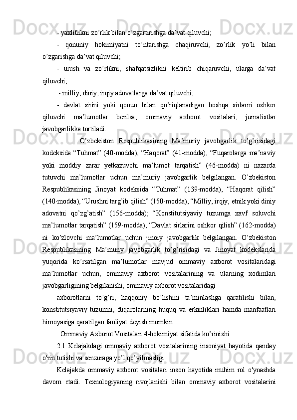 - yaxlitlikni zo’rlik bilan o’zgartirishga da’vat qiluvchi; 
-   qonuniy   hokimiyatni   to’ntarishga   chaqiruvchi,   zo’rlik   yo’li   bilan
o’zgarishga da’vat qiluvchi; 
-   urush   va   zo’rlikni,   shafqatsizlikni   keltirib   chiqaruvchi,   ularga   da’vat
qiluvchi;
 - milliy, diniy, irqiy adovatlarga da’vat qiluvchi; 
-   davlat   sirini   yoki   qonun   bilan   qo’riqlanadigan   boshqa   sirlarni   oshkor
qiluvchi   ma’lumotlar   berilsa,   ommaviy   axborot   vositalari,   jurnalistlar
javobgarlikka tortiladi. 
          O’zbekiston   Respublikasining   Ma’muriy   javobgarlik   to’g’risidagi
kodeksida   “Tuhmat”   (40-modda),   “Haqorat”   (41-modda),   “Fuqarolarga   ma’naviy
yoki   moddiy   zarar   yetkazuvchi   ma’lumot   tarqatish”   (46-modda)   ni   nazarda
tutuvchi   ma’lumotlar   uchun   ma’muriy   javobgarlik   belgilangan.   O’zbekiston
Respublikasining   Jinoyat   kodeksida   “Tuhmat”   (139-modda),   “Haqorat   qilish”
(140-modda), “Urushni targ’ib qilish” (150-modda), “Milliy, irqiy, etnik yoki diniy
adovatni   qo’zg’atish”   (156-modda);   “Konstitutsiyaviy   tuzumga   xavf   soluvchi
ma’lumotlar tarqatish” (159-modda); “Davlat sirlarini oshkor qilish” (162-modda)
ni   ko’zlovchi   ma’lumotlar   uchun   jinoiy   javobgarlik   belgilangan.   O’zbekiston
Respublikasining   Ma’muriy   javobgarlik   to’g’risidagi   va   Jinoyat   kodekslarida
yuqorida   ko’rsatilgan   ma’lumotlar   mavjud   ommaviy   axborot   vositalaridagi
ma’lumotlar   uchun,   ommaviy   axborot   vositalarining   va   ularning   xodimlari
javobgarligining belgilanishi, ommaviy axborot vositalaridagi 
axborotlarni   to’g’ri,   haqqoniy   bo’lishini   ta’minlashga   qaratilishi   bilan,
konstitutsiyaviy   tuzumni,   fuqarolarning   huquq   va   erkinliklari   hamda   manfaatlari
himoyasiga qaratilgan faoliyat deyish mumkin
  Ommaviy Axborot Vositalari 4-hokimiyat sifatida ko’rinishi
2.1   Kelajakdagi   ommaviy   axborot   vositalarining   insoniyat   hayotida   qanday
o'rin tutishi va senzuraga yo’l qo’yilmasligi
Kelajakda   ommaviy   axborot   vositalari   inson   hayotida   muhim   rol   o'ynashda
davom   etadi.   Texnologiyaning   rivojlanishi   bilan   ommaviy   axborot   vositalarini