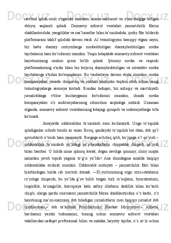 iste'mol   qilish   usuli   o'zgarishi   mumkin,   ammo   ma'lumot   va   o'yin-kulgiga   bo'lgan
ehtiyoj   saqlanib   qoladi.   Ommaviy   axborot   vositalari   jamoatchilik   fikrini
shakllantirishda, yangiliklar va ma’lumotlar bilan ta’minlashda, ijodiy fikr bildirish
platformasini   taklif   qilishda   davom   etadi.   AI   texnologiyasi   taraqqiy   etgani   sayin,
biz   hatto   shaxsiy   imtiyozlarga   moslashtirilgan   shaxsiylashtirilgan   media
tajribalarini ham ko’rishimiz mumkin. Yaqin kelajakda ommaviy axborot vositalari
hayotimizning   muhim   qismi   bo'lib   qoladi.   Ijtimoiy   media   va   raqamli
platformalarning   o'sishi   bilan   biz   ko'proq   shaxsiylashtirilgan   va   interaktiv   media
tajribalariga   o'tishni   ko'rmoqdamiz.   Bu   tendentsiya   davom   etishi   mumkin,   media
kompaniyalari   yanada   chuqurroq   va   jozibali   kontentni   taqdim   etish   uchun   yangi
texnologiyalarga   sarmoya   kiritadi.   Bundan   tashqari,   biz   axloqiy   va   mas'uliyatli
jurnalistikaga   e'tibor   kuchayganini   ko'rishimiz   mumkin,   chunki   media
kompaniyalari   o'z   auditoriyalarining   ishonchini   saqlashga   intiladi.   Umuman
olganda, ommaviy axborot vositalarining kelajagi qiziqarli va imkoniyatlarga to'la
ko'rinadi.
                  Jamiyatda   oshkoralikni   ta’minlash   oson   kechmaydi.   Unga   to’sqinlik
qiladiganlar uchrab turishi sir emas. Biroq, qandaydir to’sqinlik bor ekan, deb qo’l
qovushtirib o’tirish ham yaramaydi. Burgaga achchiq qilib, ko’rpaga o’t qo’yish –
oshkoralikni   ta’minlash   yo’lidagi   sa’y-harakatlarni   chippakka   chiqarib   qo’yish
bilan   barobar.   U   holda   nima   qilmoq   kerak,   degan   savolga   qonuniy,   ilmiy   nuqtai
nazardan   javob   topish   yagona   to’g’ri   yo’ldir!   Ana   shundagina   amalda   haqiqiy
oshkoralikka   erishish   mumkin.   Oshkoralik   mohiyati   –   jamoatchilik   fikri   bilan
hisoblashgan   holda   ish   yuritish   demak.   ―El-yurtimizning   ezgu   orzu-istaklarini
ro’yobga   chiqarish,   bu   yo’lda   g’ov   bolib   turgan   turli   to’siqlarni,   byurokratizm,
loqaydlik,   ta’magirlik,   korrupsiya   kabi   salbiy   illatlarni   dadillik   bilan   ko’tarib
chiqib, ularga qarshi  murosasiz  jamoatchilik fikrini  shakllantirishni  o’z kasbi, o’z
hayotining ma’no-mazmuni  deb biladigan jurnalistlarni  men haqiqiy jurnalist  deb
hisoblayman,–   deb   ta’kidladi   Prezidentimiz   Shavkat   Mirziyoyev.–   Albatta,
barchamiz   yaxshi   tushunamiz,   buning   uchun   ommaviy   axborot   vositalari
vakillaridan nafaqat professional bilim va malaka, hayotiy tajriba, o’z so’zi uchun