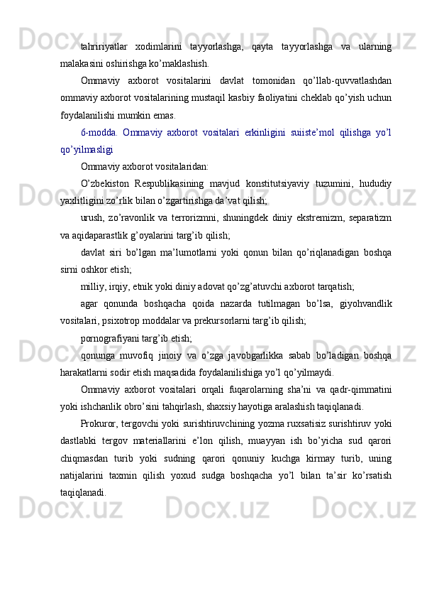 tahririyatlar   xodimlarini   tayyorlashga,   qayta   tayyorlashga   va   ularning
malakasini oshirishga ko’maklashish.
Ommaviy   axborot   vositalarini   davlat   tomonidan   qo’llab-quvvatlashdan
ommaviy axborot vositalarining mustaqil kasbiy faoliyatini cheklab qo’yish uchun
foydalanilishi mumkin emas.
6-modda.   Ommaviy   axborot   vositalari   erkinligini   suiiste’mol   qilishga   yo’l
qo’yilmasligi
Ommaviy axborot vositalaridan:
O’zbekiston   Respublikasining   mavjud   konstitutsiyaviy   tuzumini,   hududiy
yaxlitligini zo’rlik bilan o’zgartirishga da’vat qilish;
urush,   zo’ravonlik   va   terrorizmni,   shuningdek   diniy   ekstremizm,   separatizm
va aqidaparastlik g’oyalarini targ’ib qilish;
davlat   siri   bo’lgan   ma’lumotlarni   yoki   qonun   bilan   qo’riqlanadigan   boshqa
sirni oshkor etish;
milliy, irqiy, etnik yoki diniy adovat qo’zg’atuvchi axborot tarqatish;
agar   qonunda   boshqacha   qoida   nazarda   tutilmagan   bo’lsa,   giyohvandlik
vositalari, psixotrop moddalar va prekursorlarni targ’ib qilish;
pornografiyani targ’ib etish;
qonunga   muvofiq   jinoiy   va   o’zga   javobgarlikka   sabab   bo’ladigan   boshqa
harakatlarni sodir etish maqsadida foydalanilishiga yo’l qo’yilmaydi.
Ommaviy   axborot   vositalari   orqali   fuqarolarning   sha’ni   va   qadr-qimmatini
yoki ishchanlik obro’sini tahqirlash, shaxsiy hayotiga aralashish taqiqlanadi.
Prokuror, tergovchi yoki surishtiruvchining yozma ruxsatisiz surishtiruv yoki
dastlabki   tergov   materiallarini   e’lon   qilish,   muayyan   ish   bo’yicha   sud   qarori
chiqmasdan   turib   yoki   sudning   qarori   qonuniy   kuchga   kirmay   turib,   uning
natijalarini   taxmin   qilish   yoxud   sudga   boshqacha   yo’l   bilan   ta’sir   ko’rsatish
taqiqlanadi. 