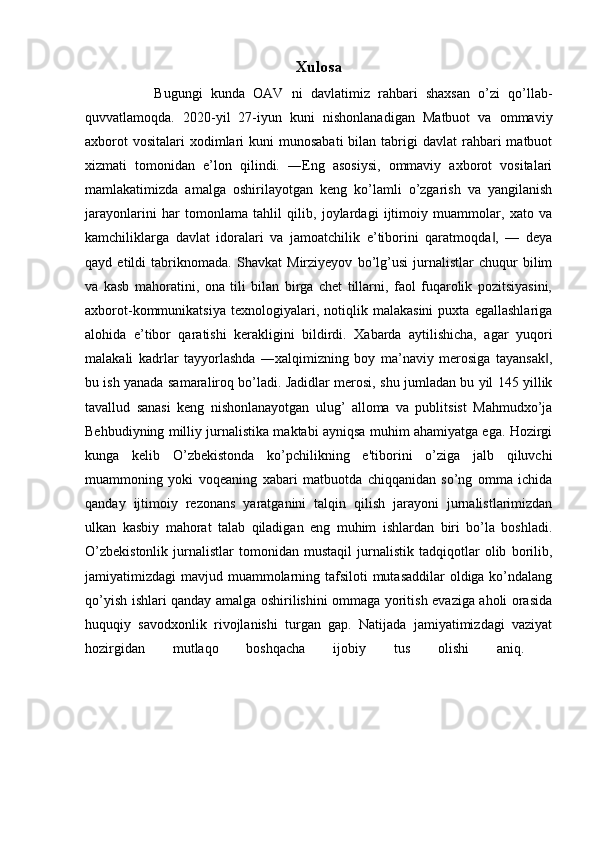 Xulosa
          Bugungi   kunda   OAV   ni   davlatimiz   rahbari   shaxsan   o’zi   qo’llab-
quvvatlamoqda.   2020-yil   27-iyun   kuni   nishonlanadigan   Matbuot   va   ommaviy
axborot   vositalari   xodimlari  kuni   munosabati   bilan tabrigi  davlat  rahbari  matbuot
xizmati   tomonidan   e’lon   qilindi.   ―Eng   asosiysi,   ommaviy   axborot   vositalari
mamlakatimizda   amalga   oshirilayotgan   keng   ko’lamli   o’zgarish   va   yangilanish
jarayonlarini   har   tomonlama   tahlil   qilib,   joylardagi   ijtimoiy   muammolar,   xato   va
kamchiliklarga   davlat   idoralari   va   jamoatchilik   e’tiborini   qaratmoqda ,   —   deya‖
qayd   etildi   tabriknomada.   Shavkat   Mirziyeyov   bo’lg’usi   jurnalistlar   chuqur   bilim
va   kasb   mahoratini,   ona   tili   bilan   birga   chet   tillarni,   faol   fuqarolik   pozitsiyasini,
axborot-kommunikatsiya   texnologiyalari,   notiqlik   malakasini   puxta   egallashlariga
alohida   e’tibor   qaratishi   kerakligini   bildirdi.   Xabarda   aytilishicha,   agar   yuqori
malakali   kadrlar   tayyorlashda   ―xalqimizning   boy   ma’naviy   merosiga   tayansak ,	
‖
bu ish yanada samaraliroq bo’ladi. Jadidlar merosi, shu jumladan bu yil 145 yillik
tavallud   sanasi   keng   nishonlanayotgan   ulug’   alloma   va   publitsist   Mahmudxo’ja
Behbudiyning milliy jurnalistika maktabi ayniqsa muhim ahamiyatga ega. Hozirgi
kunga   kelib   O’zbekistonda   ko’pchilikning   e'tiborini   o’ziga   jalb   qiluvchi
muammoning   yoki   voqeaning   xabari   matbuotda   chiqqanidan   so’ng   omma   ichida
qanday   ijtimoiy   rezonans   yaratganini   talqin   qilish   jarayoni   jurnalistlarimizdan
ulkan   kasbiy   mahorat   talab   qiladigan   eng   muhim   ishlardan   biri   bo’la   boshladi.
O’zbekistonlik   jurnalistlar   tomonidan   mustaqil   jurnalistik   tadqiqotlar   olib   borilib,
jamiyatimizdagi mavjud muammolarning tafsiloti  mutasaddilar  oldiga ko’ndalang
qo’yish ishlari qanday amalga oshirilishini ommaga yoritish evaziga aholi orasida
huquqiy   savodxonlik   rivojlanishi   turgan   gap.   Natijada   jamiyatimizdagi   vaziyat
hozirgidan   mutlaqo   boshqacha   ijobiy   tus   olishi   aniq.   