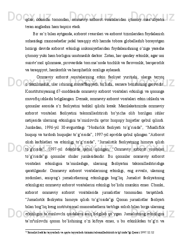 qilsa,   ikkinchi   tomondan,   ommaviy   axborot   vositalaridan   ijtimoiy   mas’uliyatni
teran anglashni ham taqozo etadi.
       Bir so’z bilan aytganda, axborot resurslari va axborot tizimlaridan foydalanish
sohasidagi munosabatlar jadal taraqqiy etib hamda tobora globallashib borayotgan
hozirgi   davrda   axborot   erkinligi   imkoniyatlaridan   foydalanishning   o’ziga   yarasha
ijtimoiy yuki ham borligini unutmaslik darkor. Zotan, har qanday erkinlik, agar uni
suiiste’mol qilinmasa, pirovardida tom ma’noda tinchlik va farovonlik, barqarorlik
va taraqqiyot, hamkorlik va hamjihatlik omiliga aylanadi.
  Ommaviy   axborot   vositalarining   erkin   faoliyat   yuritishi,   ularga   tazyiq
o’tkazilmaslik, ular ishining muvaffaqiyatli bo’lishi, samara berishining garovidir.
Konstitutsiyaning 67-moddasida ommaviy axborot vositalari erkinligi va qonunga
muvofiq ishlashi belgilangan. Demak, ommaviy axborot vositalari erkin ishlashi va
qonunlar   asosida   o’z   faoliyatini   tashkil   qilishi   kerak.   Mamlakatimizda   ommaviy
axborot   vositalari   faoliyatini   takomillashtirish   bo’yicha   olib   borilgan   ishlar
natijasida   ularning   erkinligini   ta’minlovchi   qator   huquqiy   hujjatlar   qabul   qilindi.
Jumladan,   1996-yil   30-avgustdagi   “Noshirlik   faoliyati   to’g’risida”,   “Mualliflik
huquqi va turdosh huquqlar to’g’risida”, 1997-yil aprelda qabul qilingan “Axborot
olish   kafolatlari   va   erkinligi   to’g’risida”,   “Jurnalistik   faoliyatning   himoya   qilish
to’g’risida”,   1997-yil   dekabrda   qabul   qilingan,   “Ommaviy   axborot   vositalari
to’g’risida”gi   qonunlar   shular   jumlasidandir.   Bu   qonunlar   ommaviy   axborot
vositalari   erkinligini   ta’minlashga,   ularning   faoliyatini   takomillashtirishga
qaratilgandir.   Ommaviy   axborot   vositalarining   erkinligi,   eng   avvalo,   ularning
xodimlari,   aniqrog’i   jurnalistlarning   erkinligiga   bog’liq.   Jurnalist   faoliyatining
erkinligisiz ommaviy axborot vositalarini erkinligi bo’lishi mumkin emas. Chunki,
axborot   ommaviy   axborot   vositalarida   jurnalistlar   tomonidan   tarqatiladi.
“Jurnalistik   faoliyatni   himoya   qilish   to’g’risida”gi   Qonun   jurnalistlar   faoliyati
bilan bog’liq keng institutsional munosabatlarni tartibga solish bilan birga ularning
erkinligini ta’minlovchi qoidalarni aniq belgilab qo’ygan. Jurnalistning erkinligini
ta’m 1
inlovchi   qonun   bo’lishining   o’zi   kifoya   emas,   u   bu   erkinlikdan   to’g’ri   va
1
“Jurnalist kadrlar tayyorlash va qayta tayyorlash tizimini takomillashtirish to‘g‘risida”gi Qarori  1997.12.12 