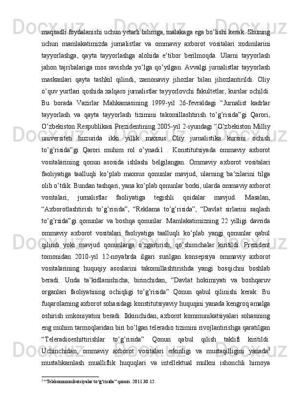 maqsadli foydalanishi uchun yetarli bilimga, malakaga ega bo’lishi kerak. Shuning
uchun   mamlakatimizda   jurnalistlar   va   ommaviy   axborot   vositalari   xodimlarini
tayyorlashga,   qayta   tayyorlashga   alohida   e’tibor   berilmoqda.   Ularni   tayyorlash
jahon   tajribalariga   mos   ravishda   yo’lga   qo’yilgan.   Avvalgi   jurnalistlar   tayyorlash
maskanlari   qayta   tashkil   qilindi,   zamonaviy   jihozlar   bilan   jihozlantirildi.   Oliy
o’quv yurtlari qoshida xalqaro jurnalistlar tayyorlovchi fakultetlar, kurslar ochildi.
Bu   borada   Vazirlar   Mahkamasining   1999-yil   26-fevraldagi   “Jurnalist   kadrlar
tayyorlash   va   qayta   tayyorlash   tizimini   takomillashtirish   to’g’risida”gi   Qarori,
O’zbekiston Respublikasi  Prezidentining 2005-yil 2-iyundagi “O’zbekiston Milliy
universiteti   huzurida   ikki   yillik   maxsus   Oliy   jurnalistika   kursini   ochish
to’g’risida”gi   Qarori   muhim   rol   o’ynadi1   .   Konstitutsiyada   ommaviy   axborot
vositalarining   qonun   asosida   ishlashi   belgilangan.   Ommaviy   axborot   vositalari
faoliyatiga   taalluqli   ko’plab   maxsus   qonunlar   mavjud,   ularning   ba’zilarini   tilga
olib o’tdik. Bundan tashqari, yana ko’plab qonunlar borki, ularda ommaviy axborot
vositalari,   jurnalistlar   faoliyatiga   tegishli   qoidalar   mavjud.   Masalan,
“Axborotlashtirish   to’g’risida”,   “Reklama   to’g’risida”,   “Davlat   sirlarini   saqlash
to’g’rsida”gi   qonunlar   va   boshqa   qonunlar.   Mamlakatimizning   22   yilligi   davrida
ommaviy   axborot   vositalari   faoliyatiga   taalluqli   ko’plab   yangi   qonunlar   qabul
qilindi   yoki   mavjud   qonunlarga   o’zgartirish,   qo’shimchalar   kiritildi.   Prezident
tomonidan   2010-yil   12-noyabrda   ilgari   surilgan   konsepsiya   ommaviy   axborot
vositalarining   huquqiy   asoslarini   takomillashtirishda   yangi   bosqichni   boshlab
beradi.   Unda   ta’kidlanishicha,   birinchidan,   “Davlat   hokimiyati   va   boshqaruv
organlari   faoliyatining   ochiqligi   to’g’risida”   Qonun   qabul   qilinishi   kerak.   Bu
fuqarolarning axborot sohasidagi konstitutsiyaviy huquqini yanada kengroq amalga
oshirish imkoniyatini beradi. Ikkinchidan, axborot kommunikatsiyalari sohasining
eng muhim tarmoqlaridan biri bo’lgan teleradio tizimini rivojlantirishga qaratilgan
“Teleradioeshittirishlar   to’g’risida”   Qonun   qabul   qilish   taklifi   kiritildi.
Uchinchidan,   ommaviy   axborot   vositalari   erkinligi   va   mustaqilligini   yanada 2
mustahkamlash   mualliflik   huquqlari   va   intellektual   mulkni   ishonchli   himoya
2
  “Telekommunikatsiyalar to‘g‘risida” qonun .2011.30.12  