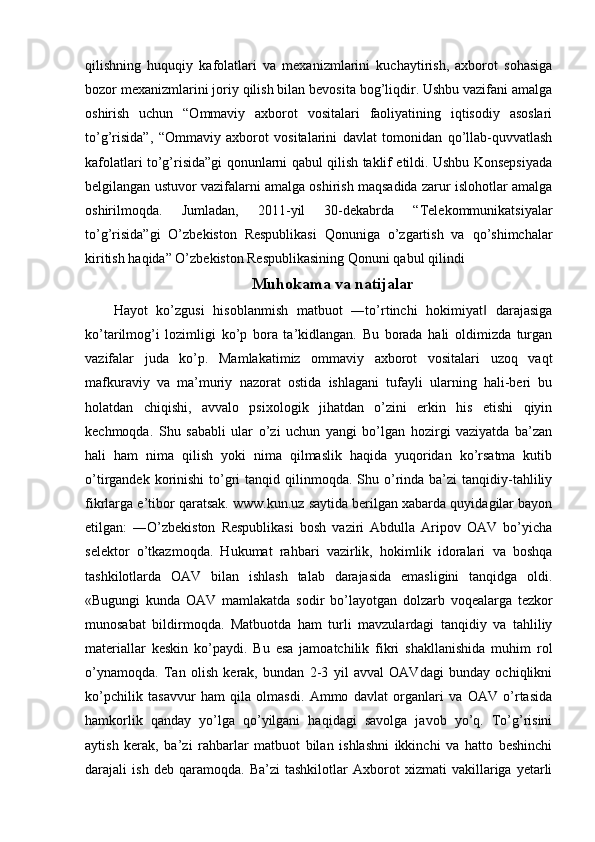 qilishning   huquqiy   kafolatlari   va   mexanizmlarini   kuchaytirish,   axborot   sohasiga
bozor mexanizmlarini joriy qilish bilan bevosita bog’liqdir. Ushbu vazifani amalga
oshirish   uchun   “Ommaviy   axborot   vositalari   faoliyatining   iqtisodiy   asoslari
to’g’risida”,   “Ommaviy   axborot   vositalarini   davlat   tomonidan   qo’llab-quvvatlash
kafolatlari to’g’risida”gi qonunlarni qabul qilish taklif etildi. Ushbu Konsepsiyada
belgilangan ustuvor vazifalarni amalga oshirish maqsadida zarur islohotlar amalga
oshirilmoqda.   Jumladan,   2011-yil   30-dekabrda   “Telekommunikatsiyalar
to’g’risida”gi   O’zbekiston   Respublikasi   Qonuniga   o’zgartish   va   qo’shimchalar
kiritish haqida” O’zbekiston Respublikasining Qonuni qabul qilindi
Muhokama va natijalar
Hayot   ko’zgusi   hisoblanmish   matbuot   ―to’rtinchi   hokimiyat   darajasiga‖
ko’tarilmog’i   lozimligi   ko’p   bora   ta’kidlangan.   Bu   borada   hali   oldimizda   turgan
vazifalar   juda   ko’p.   Mamlakatimiz   ommaviy   axborot   vositalari   uzoq   vaqt
mafkuraviy   va   ma’muriy   nazorat   ostida   ishlagani   tufayli   ularning   hali-beri   bu
holatdan   chiqishi,   avvalo   psixologik   jihatdan   o’zini   erkin   his   etishi   qiyin
kechmoqda.   Shu   sababli   ular   o’zi   uchun   yangi   bo’lgan   hozirgi   vaziyatda   ba’zan
hali   ham   nima   qilish   yoki   nima   qilmaslik   haqida   yuqoridan   ko’rsatma   kutib
o’tirgandek  korinishi   to’gri  tanqid  qilinmoqda. Shu  o’rinda ba’zi   tanqidiy-tahliliy
fikrlarga e’tibor qaratsak. www.kun.uz saytida berilgan xabarda quyidagilar bayon
etilgan:   ―O’zbekiston   Respublikasi   bosh   vaziri   Abdulla   Aripov   OAV   bo’yicha
selektor   o’tkazmoqda.   Hukumat   rahbari   vazirlik,   hokimlik   idoralari   va   boshqa
tashkilotlarda   OAV   bilan   ishlash   talab   darajasida   emasligini   tanqidga   oldi.
«Bugungi   kunda   OAV   mamlakatda   sodir   bo’layotgan   dolzarb   voqealarga   tezkor
munosabat   bildirmoqda.   Matbuotda   ham   turli   mavzulardagi   tanqidiy   va   tahliliy
materiallar   keskin   ko’paydi.   Bu   esa   jamoatchilik   fikri   shakllanishida   muhim   rol
o’ynamoqda.   Tan   olish   kerak,   bundan   2-3   yil   avval   OAVdagi   bunday   ochiqlikni
ko’pchilik   tasavvur   ham   qila   olmasdi.   Ammo   davlat   organlari   va   OAV   o’rtasida
hamkorlik   qanday   yo’lga   qo’yilgani   haqidagi   savolga   javob   yo’q.   To’g’risini
aytish   kerak,   ba’zi   rahbarlar   matbuot   bilan   ishlashni   ikkinchi   va   hatto   beshinchi
darajali   ish   deb   qaramoqda.   Ba’zi   tashkilotlar   Axborot   xizmati   vakillariga   yetarli