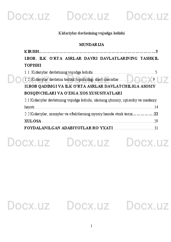 Kidariylar davlatining vujudga kelishi
MUNDARIJA
KIRISH……………………………………………………………………………3
I.BOB.   ILK   O`RTA   ASRLAR   DAVRI   DAVLATLARINING   TASHKIL
TOPISHI  
1.1. Kidariylar davlatining vujudga kelishi …………………………………….…5
1.2. Kidariylar davlatini tashkil topishidagi shart sharoitlar …………………….9
II.BOB QADIMGI VA ILK O'RTA ASRLAR DAVLATCHILIGA ASOSIY 
BOSQINCHLARI VA O'ZIGA XOS XUSUSIYATLARI
2.1 Kidariylar davlatining vujudga kelishi, ularning ijtimoiy, iqtisodiy va madaniy 
hayoti…………………………………………………………………………..….14
2.2 Kidariylar, xioniylar va eftalitlarning siyosiy hamda etnik tarixi …………….22
XULOSA …………………………………………………………………………29
FOYDALANILGAN ADABIYOTLAR RO`YXATI  …………………………31
1 