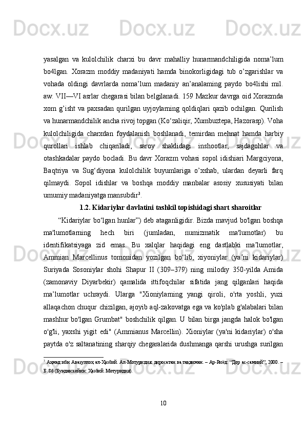 yasalgan   va   kulolchilik   charxi   bu   davr   mahalliy   hunarmandchiligida   noma’lum
bo4lgan.   Xorazm   moddiy   madaniyati   hamda   binokorligidagi   tub   o’zgarishlar   va
vohada   oldingi   davrlarda   noma’lum   madaniy   an’analaming   paydo   bo4lishi   mil.
aw. VII—VI asrlar chegarasi bilan belgilanadi. 159 Mazkur davrga oid Xorazmda
xom   g’isht   va  paxsadan   qurilgan  uyjoylarning  qoldiqlari  qazib   ochilgan.  Qurilish
va hunarmandchilik ancha rivoj topgan (Ko‘zaliqir, Xumbuztepa, Hazorasp). Voha
kulolchiligida   charxdan   foydalanish   boshlanadi,   temirdan   mehnat   hamda   harbiy
qurollari   ishlab   chiqariladi,   saroy   shaklidagi   inshootlar,   sajdagohlar   va
otashkadalar   paydo   bocladi.   Bu   davr   Xorazm   vohasi   sopol   idishiari   Margciyona,
Baqtriya   va   Sug‘diyona   kulolchilik   buyumlariga   o’xshab,   ulardan   deyarli   farq
qilmaydi.   Sopol   idishlar   va   boshqa   moddiy   manbalar   asosiy   xususiyati   bilan
umumiy madaniyatga mansubdir 3
. 
1.2. Kidariylar davlatini tashkil topishidagi shart sharoitlar
“Kidariylar bo‘lgan hunlar”) deb ataganligidir. Bizda mavjud bo'lgan boshqa
ma'lumotlarning   hech   biri   (jumladan,   numizmatik   ma'lumotlar)   bu
identifikatsiyaga   zid   emas.   Bu   xalqlar   haqidagi   eng   dastlabki   ma lumotlar,ʼ
Ammian   Marcellinus   tomonidan   yozilgan   bo‘lib,   xiyoniylar   (ya ni   kidariylar)	
ʼ
Suriyada   Sosoniylar   shohi   Shapur   II   (309–379)   ning   milodiy   350-yilda   Amida
(zamonaviy   Diyarbekir)   qamalida   ittifoqchilar   sifatida   jang   qilganlari   haqida
ma’lumotlar   uchraydi.   Ularga   "Xioniylarning   yangi   qiroli,   o'rta   yoshli,   yuzi
allaqachon chuqur chizilgan, ajoyib aql-zakovatga ega va ko'plab g'alabalari bilan
mashhur   bo'lgan   Grumbat"   boshchilik   qilgan.   U   bilan   birga  jangda   halok   bo'lgan
o'g'li,   yaxshi   yigit   edi"   (Ammianus   Marcellin).   Xioniylar   (ya'ni   kidariylar)   o'sha
paytda o'z saltanatining  sharqiy chegaralarida dushmanga qarshi  urushga surilgan
3
  Аҳмад ибн Авазуллоҳ ал-Ҳазбий. Ал-Мотуридия: диросатан ва тақвиман. – Ар-Риёд: “Дор ас-самиий”, 2000. –
Б. 86 (Бундан кейин: Ҳазбий. Мотуридия).
10 
