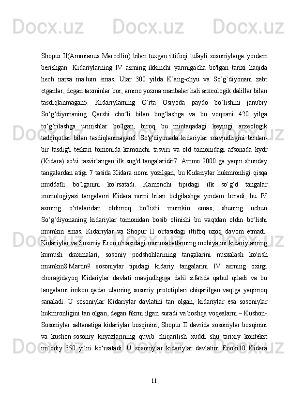 Shopur  II(Ammianus Marcellin)  bilan tuzgan  ittifoqi  tufayli  sosoniylarga  yordam
berishgan.   Kidariylarning   IV   asrning   ikkinchi   yarmigacha   bo'lgan   tarixi   haqida
hech   narsa   ma'lum   emas.   Ular   300   yilda   K’ang-chyu   va   So’g’diyonani   zabt
etganlar, degan taxminlar bor, ammo yozma manbalar hali arxeologik dalillar bilan
tasdiqlanmagan5.   Kidariylarning   O rta   Osiyoda   paydo   bo lishini   janubiyʻ ʻ
So g diyonaning   Qarshi   cho li   bilan   bog lashga   va   bu   voqeani   420   yilga	
ʻ ʻ ʻ ʻ
to g rilashga   urinishlar   bo lgan,   biroq   bu   mintaqadagi   keyingi   arxeologik
ʻ ʻ ʻ
tadqiqotlar   bilan   tasdiqlanmagan6.   So'g'diyonada   kidariylar   mavjudligini   birdan-
bir   tasdig'i   teskari   tomonida   kamonchi   tasviri   va   old   tomonidagi   afsonada   kydr
(Kidara)   so'zi   tasvirlangan  ilk  sug'd   tangalaridir7.  Ammo  2000  ga  yaqin  shunday
tangalardan atigi  7 tasida Kidara nomi  yozilgan, bu Kidariylar  hukmronligi  qisqa
muddatli   bo‘lganini   ko‘rsatadi.   Kamonchi   tipidagi   ilk   so‘g‘d   tangalar
xronologiyasi   tangalarni   Kidara   nomi   bilan   belgilashga   yordam   beradi,   bu   IV
asrning   o‘rtalaridan   oldinroq   bo‘lishi   mumkin   emas,   shuning   uchun
So‘g‘diyonaning   kidariylar   tomonidan   bosib   olinishi   bu   vaqtdan   oldin   bo‘lishi
mumkin   emas.   Kidariylar   va   Shopur   II   o'rtasidagi   ittifoq   uzoq   davom   etmadi.
Kidariylar va Sosoniy Eron o'rtasidagi munosabatlarning mohiyatini kidariylarning
kumush   draxmalari,   sosoniy   podshohlarining   tangalarini   nusxalash   ko'rish
mumkin8.Martin9   sosoniylar   tipidagi   kidariy   tangalarini   IV   asrning   oxirgi
choragidayoq   Kidariylar   davlati   mavjudligiga   dalil   sifatida   qabul   qiladi   va   bu
tangalarni   imkon   qadar   ularning   sosoniy   prototiplari   chiqarilgan   vaqtga   yaqinroq
sanaladi.   U   sosoniylar   Kidariylar   davlatini   tan   olgan,   kidariylar   esa   sosoniylar
hukmronligini tan olgan, degan fikrni ilgari suradi va boshqa voqealarni – Kushon-
Sosoniylar saltanatiga kidariylar bosqinini, Shopur II davrida sosoniylar bosqinini
va   kushon-sosoniy   knyazlarining   quvib   chiqarilish   xuddi   shu   tarixiy   kontekst
milodiy   350   yilni   ko‘rsatadi.   U   sosoniylar   kidariylar   davlatini   Enoki10   Kidara
11
