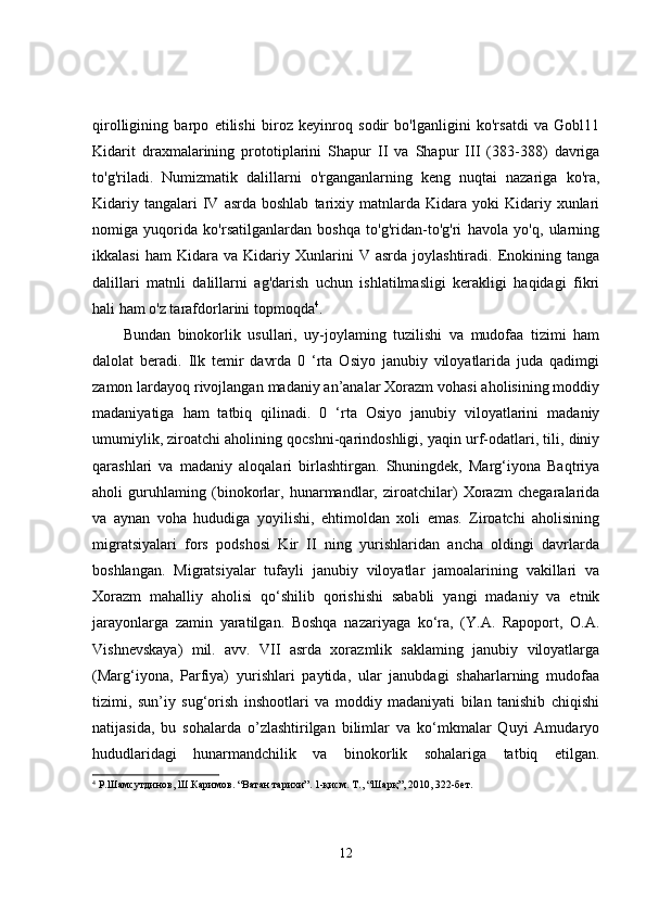 qirolligining   barpo   etilishi   biroz   keyinroq   sodir   bo'lganligini   ko'rsatdi   va   Gobl11
Kidarit   draxmalarining   prototiplarini   Shapur   II   va   Shapur   III   (383-388)   davriga
to'g'riladi.   Numizmatik   dalillarni   o'rganganlarning   keng   nuqtai   nazariga   ko'ra,
Kidariy  tangalari  IV  asrda  boshlab   tarixiy  matnlarda  Kidara  yoki  Kidariy  xunlari
nomiga   yuqorida   ko'rsatilganlardan   boshqa   to'g'ridan-to'g'ri   havola   yo'q,   ularning
ikkalasi   ham   Kidara   va   Kidariy   Xunlarini   V  asrda   joylashtiradi.   Enokining   tanga
dalillari   matnli   dalillarni   ag'darish   uchun   ishlatilmasligi   kerakligi   haqidagi   fikri
hali ham o'z tarafdorlarini topmoqda 4
.
Bundan   binokorlik   usullari,   uy-joylaming   tuzilishi   va   mudofaa   tizimi   ham
dalolat   beradi.   Ilk   temir   davrda   0   ‘rta   Osiyo   janubiy   viloyatlarida   juda   qadimgi
zamon lardayoq rivojlangan madaniy an’analar Xorazm vohasi aholisining moddiy
madaniyatiga   ham   tatbiq   qilinadi.   0   ‘rta   Osiyo   janubiy   viloyatlarini   madaniy
umumiylik, ziroatchi aholining qocshni-qarindoshligi, yaqin urf-odatlari, tili, diniy
qarashlari   va   madaniy   aloqalari   birlashtirgan.   Shuningdek,   Marg‘iyona   Baqtriya
aholi   guruhlaming   (binokorlar,   hunarmandlar,   ziroatchilar)   Xorazm   chegaralarida
va   aynan   voha   hududiga   yoyilishi,   ehtimoldan   xoli   emas.   Ziroatchi   aholisining
migratsiyalari   fors   podshosi   Kir   II   ning   yurishlaridan   ancha   oldingi   davrlarda
boshlangan.   Migratsiyalar   tufayli   janubiy   viloyatlar   jamoalarining   vakillari   va
Xorazm   mahalliy   aholisi   qo‘shilib   qorishishi   sababli   yangi   madaniy   va   etnik
jarayonlarga   zamin   yaratilgan.   Boshqa   nazariyaga   ko‘ra,   (Y.A.   Rapoport,   O.A.
Vishnevskaya)   mil.   avv.   VII   asrda   xorazmlik   saklaming   janubiy   viloyatlarga
(Marg‘iyona,   Parfiya)   yurishlari   paytida,   ular   janubdagi   shaharlarning   mudofaa
tizimi,   sun’iy   sug‘orish   inshootlari   va   moddiy   madaniyati   bilan   tanishib   chiqishi
natijasida,   bu   sohalarda   o’zlashtirilgan   bilimlar   va   ko‘mkmalar   Quyi   Amudaryo
hududlaridagi   hunarmandchilik   va   binokorlik   sohalariga   tatbiq   etilgan.
4
  Р.Шамсутдинов, Ш.Каримов. “Ватан тарихи”. 1-қисм. Т., “Шарқ”, 2010, 322-бет.
12 